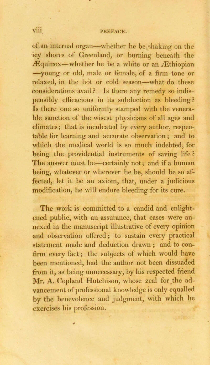 of.an internal organ—whether he be. shaking on the icy shores of Greenland, or burning beneath the .^Equinox—whether he be a white or an ./Ethiopian —young or old, male or female, of a firm tone or relaxed, in the hot or cold season—what do these considerations avail ? Is there any remedy so indis- pensibly efficacious in its subduction as bleeding? Is there one so uniformly stamped with the venera- ble sanction of the wisest physicians of all ages and climates; that is inculcated by every author, respec- table for learning and accurate observation; and to which the medical world is so much indebted, for being the providential instruments of saving life ? The answer must be—certainly not; and if a human being, whatever or wherever he be, should be so af- fected, let it be an axiom, that, under a judicious modification, he will endure bleeding for its cure. The work is committed to a candid and enlight- ened public, with an assurance, that cases were an- nexed in the manuscript illustrative of every opinion and observation offered ; to sustain every practical statement made and deduction drawn ; and to con- firm every fact; the subjects of which would have been mentioned, had the author not been dissuaded from it, as being unnecessary, by his respected friend Mr. A. Copland Hutchison, whose zeal for^the ad- vancement of professional knowledge is only equalled by the benevolence and judgment, with which he exercises his profession.