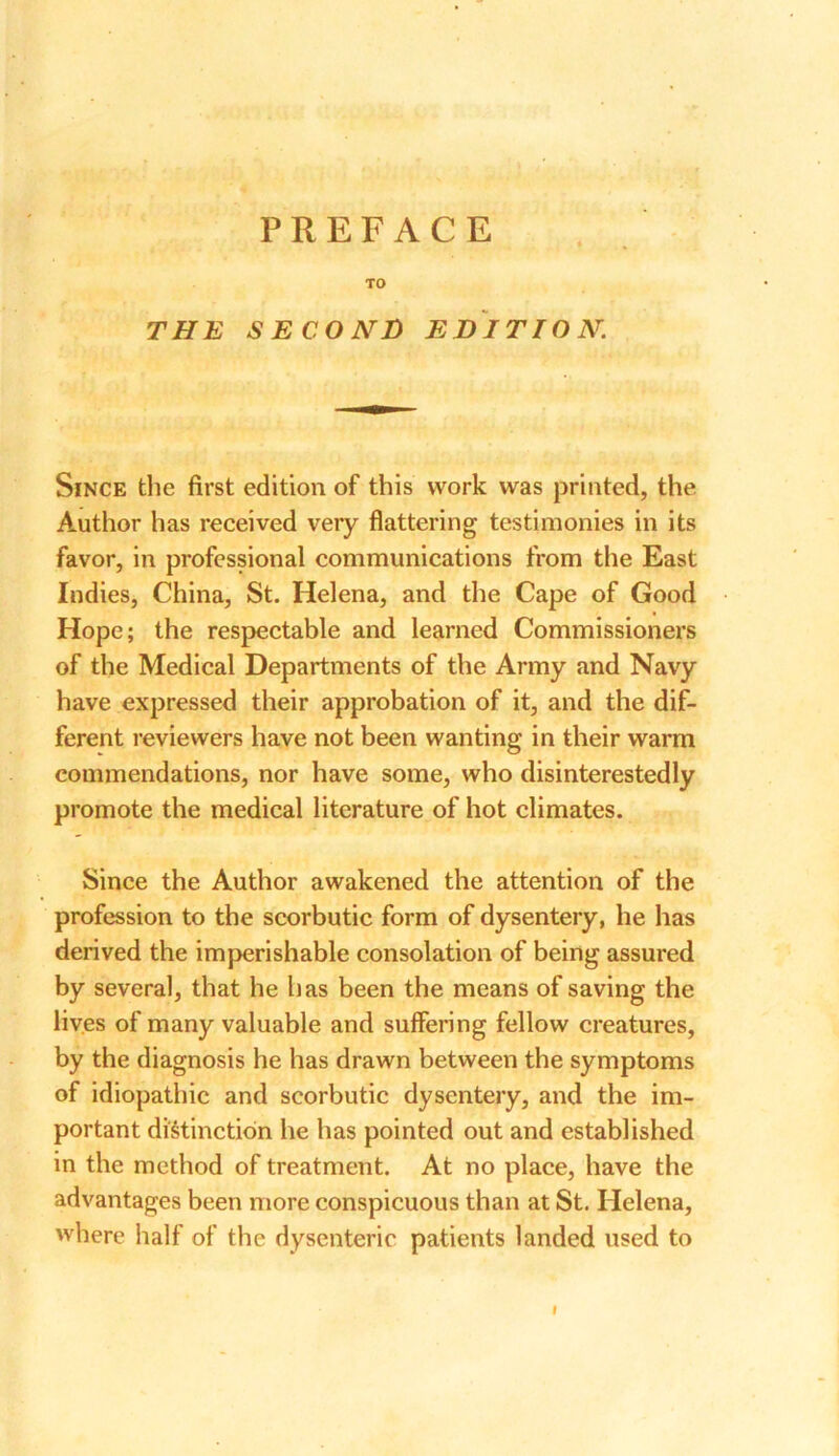 TO THE SECOND EDITION. Since the first edition of this work was printed, the Author has received very flattering testimonies in its favor, in professional communications from the East Indies, China, St. Helena, and the Cape of Good Hope; the respectable and learned Commissioners of the Medical Departments of the Army and Navy have expressed their approbation of it, and the dif- ferent reviewers have not been wanting in their warm commendations, nor have some, who disinterestedly promote the medical literature of hot climates. Since the Author awakened the attention of the profession to the scorbutic form of dysentery, he has derived the imperishable consolation of being assured by several, that he has been the means of saving the lives of many valuable and suffering fellow creatures, by the diagnosis he has drawn between the symptoms of idiopathic and scorbutic dysentery, and the im- portant distinction he has pointed out and established in the method of treatment. At no place, have the advantages been more conspicuous than at St. Helena, where half of the dysenteric patients landed used to I