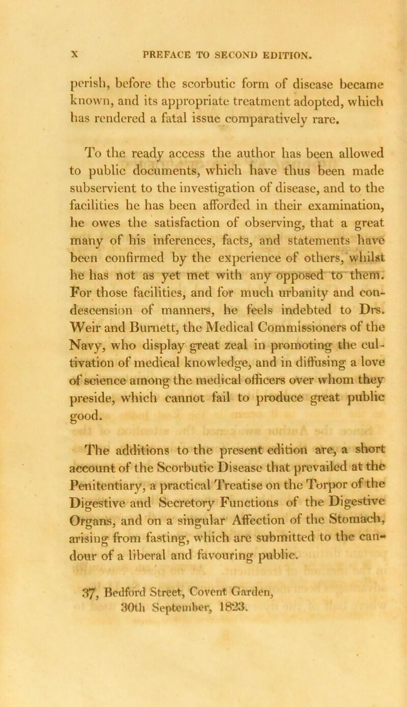 perish, before the scorbutic form of disease became known, and its appropriate treatment adopted, which has rendered a fatal issue comparatively rare. To the ready access the author has been allowed to public documents, which have thus been made subservient to the investigation of disease, and to the facilities he has been afforded in their examination, he owes the satisfaction of observing, that a great many of his inferences, facts, and statements have been confirmed by the experience of others, whilst he has not as yet met with any opposed to them. For those facilities, and for much urbanity and con- descension of manners, he feels indebted to Drs. Weir and Burnett, the Medical Commissioners of the Navy, who display great zeal in promoting the cul- tivation of medical knowledge, and in diffusing a love of science among the medical officers over whom they preside, which cannot fail to produce great public good. The additions to the present edition are, a short account of the Scorbutic Disease that prevailed at the Penitentiary, a practical Treatise on the Torpor of the Digestive and Secretory Functions of the Digestive Organs, and on a singular Affection of the Stomach, arising from fasting, which arc submitted to the can- dour of a liberal and favouring public. p 37, Bedford Street, Covent Garden, 30tli September, 18*23.