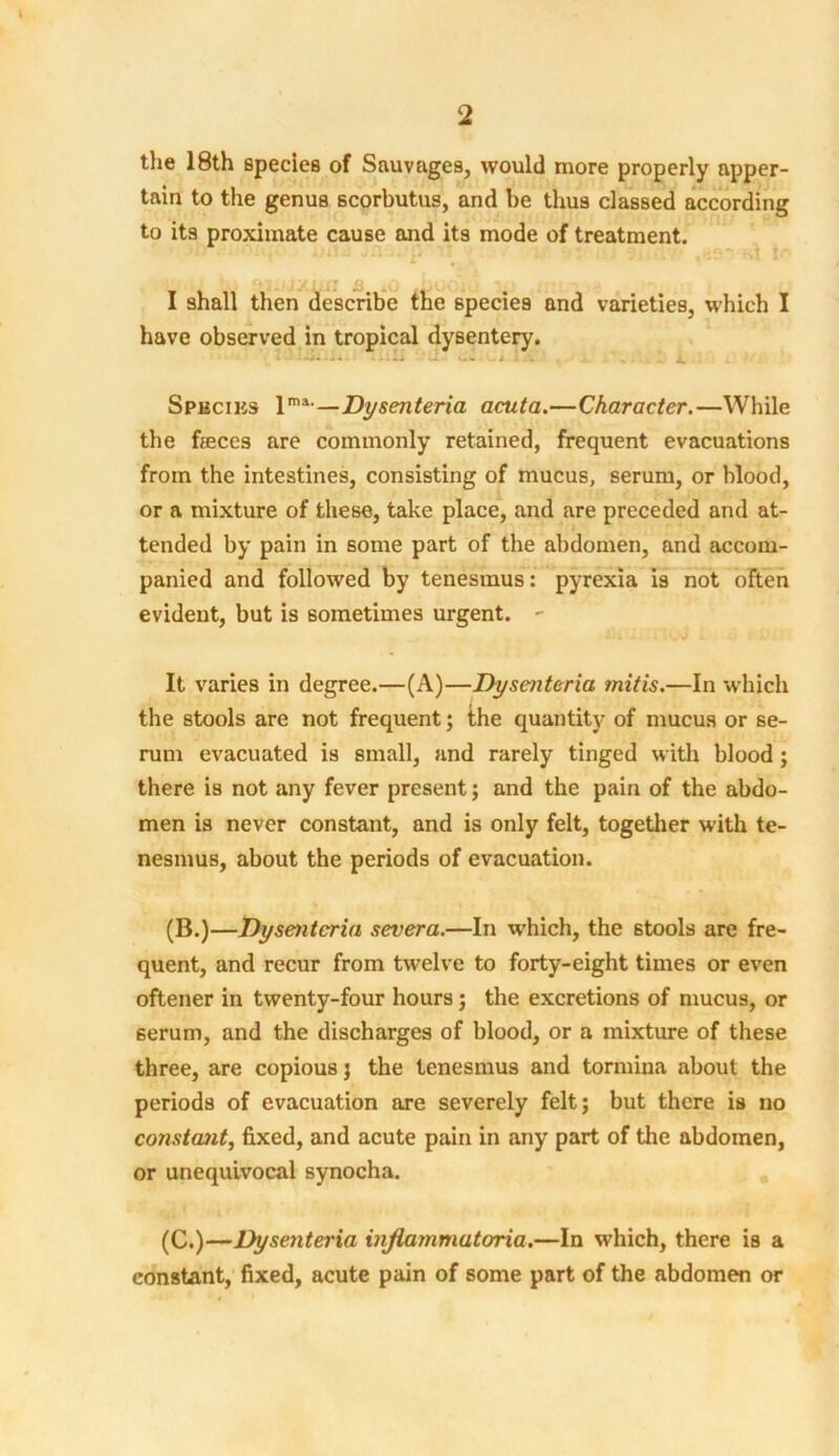 the 18th species of Sauvages, would more properly apper- tain to the genua scorbutus, and be thus classed according to its proximate cause and its mode of treatment. I shall then describe the species and varieties, which I have observed in tropical dysentery. • - -la ' J i 1 J x Species lma-—Dysenteria acuta.—Character.—While the feces are commonly retained, frequent evacuations from the intestines, consisting of mucus, serum, or blood, or a mixture of these, take place, and are preceded and at- tended by pain in some part of the abdomen, and accom- panied and followed by tenesmus: pyrexia is not often evident, but is sometimes urgent. - It varies in degree.—(A)—Dysenteria mitis.—In which the stools are not frequent; the quantity of mucus or se- rum evacuated is small, and rarely tinged with blood ; there is not any fever present; and the pain of the abdo- men is never constant, and is only felt, together with te- nesmus, about the periods of evacuation. (B.)—Dysenteria severa.—In which, the stools are fre- quent, and recur from twelve to forty-eight times or even oftener in twenty-four hours; the excretions of mucus, or serum, and the discharges of blood, or a mixture of these three, are copious; the tenesmus and tormina about the periods of evacuation are severely felt; but there is no constant, fixed, and acute pain in any part of the abdomen, or unequivocal synocha. (C.)—Dysenteria inflammatoria.—In which, there is a constant, fixed, acute pain of some part of the abdomen or