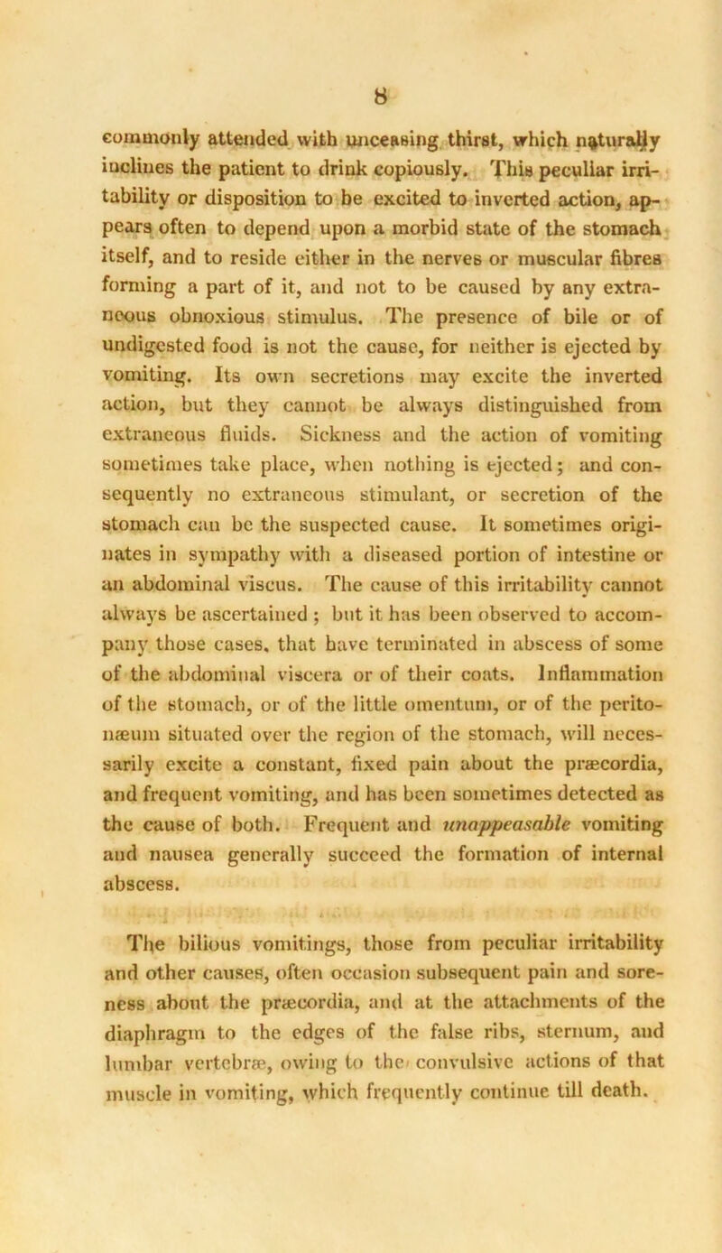 commonly attended with unceaBing thirst, which n&turaUy inclines the patient to drink copiously. This peculiar irri- tability or disposition to be excited to inverted action, ap- pears often to depend upon a morbid state of the stomach itself, and to reside either in the nerves or muscular fibres forming a part of it, and not to be caused by any extra- neous obnoxious stimulus. The presence of bile or of undigested food is not the cause, for neither is ejected by vomiting. Its own secretions may excite the inverted action, but they cannot be always distinguished from extraneous fluids. Sickness and the action of vomiting sometimes take place, when nothing is ejected; and con- sequently no extraneous stimulant, or secretion of the stomach can be the suspected cause. It sometimes origi- nates in sympathy with a diseased portion of intestine or an abdominal viscus. The cause of this irritability cannot always be ascertained ; but it has been observed to accom- pany those cases, that have terminated in abscess of some of the abdominal viscera or of their coats. Inflammation of the stomach, or of the little omentum, or of the perito- naeum situated over the region of the stomach, will neces- sarily excite a constant, fixed pain about the praecordia, and frequent vomiting, and has been sometimes detected as the cause of both. Frequent and unappeasable vomiting and nausea generally succeed the formation of internal abscess. ' ' l / ' • • \ * '** : ' l* The bilious vomitings, those from peculiar irritability and other causes, often occasion subsequent pain and sore- ness about the praecordia, and at the attachments of the diaphragm to the edges of the false ribs, sternum, and lumbar vertebrae, owing to the convulsive actions of that muscle in vomiting, which frequently continue till death.