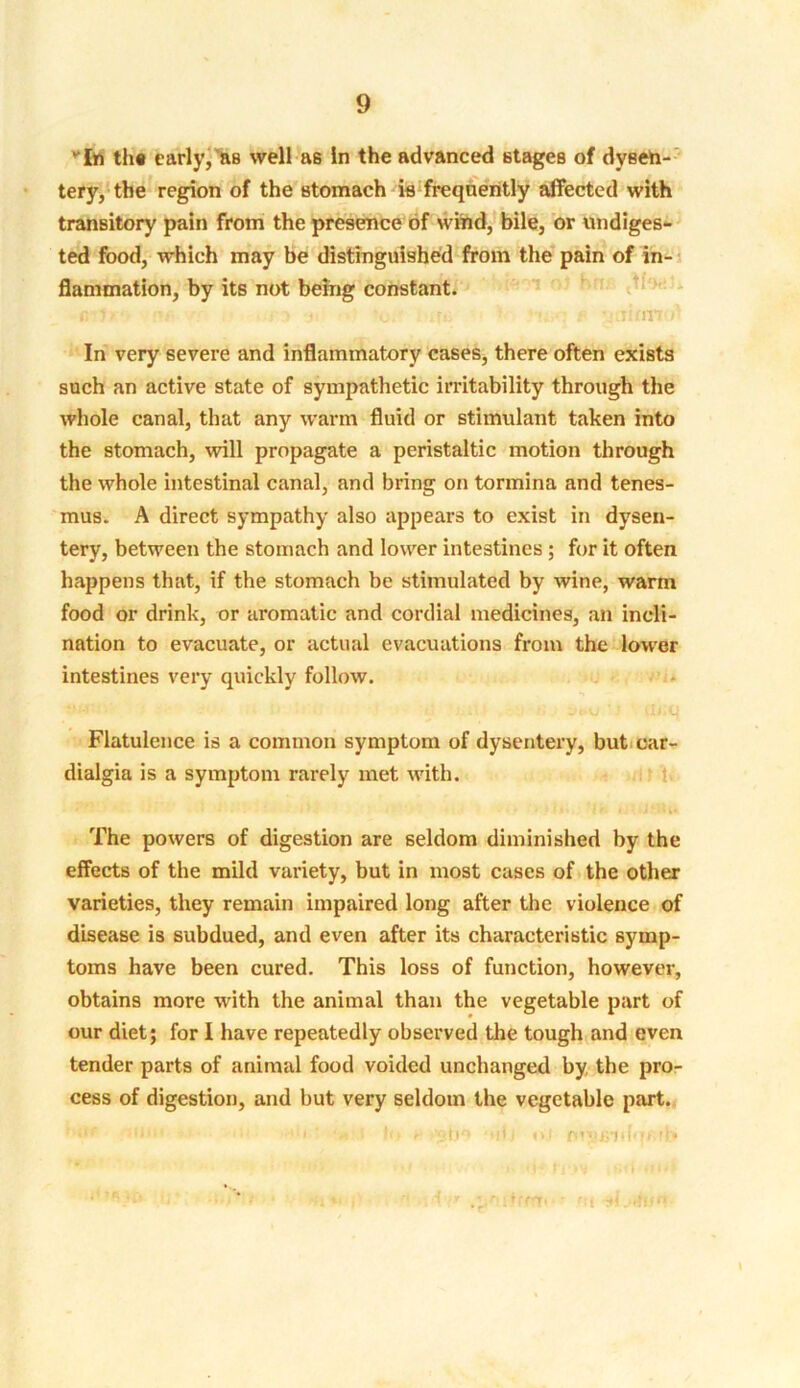 1 In the early, as well as in the advanced stages of dysen- tery, the region of the stomach is frequently affected with transitory pain from the presence of wind, bile, or undiges- ted food, which may be distinguished from the pain of in- flammation, by its not being constant. C I f •.;•:> ♦ O ifi! ; F 'jilHlTT In very severe and inflammatory cases, there often exists such an active state of sympathetic irritability through the whole canal, that any warm fluid or stimulant taken into the stomach, will propagate a peristaltic motion through the whole intestinal canal, and bring on tormina and tenes- mus. A direct sympathy also appears to exist in dysen- tery, between the stomach and lower intestines; for it often happens that, if the stomach be stimulated by wine, warm food or drink, or aromatic and cordial medicines, an incli- nation to evacuate, or actual evacuations from the lower intestines very quickly follow. Flatulence is a common symptom of dysentery, but car- dialgia is a symptom rarely met with. The powers of digestion are seldom diminished by the effects of the mild variety, but in most cases of the other varieties, they remain impaired long after the violence of disease is subdued, and even after its characteristic symp- toms have been cured. This loss of function, however, obtains more with the animal than the vegetable part of our diet; for I have repeatedly observed the tough and even tender parts of animal food voided unchanged by the pro- cess of digestion, and but very seldom the vegetable part. <lm