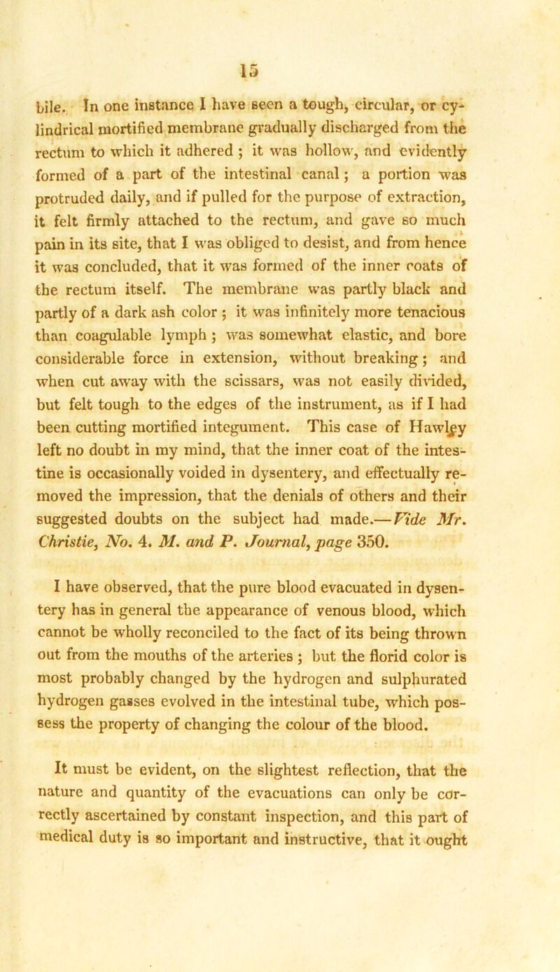 bile. In one instance I have seen a tough, circular, or cy- lindrical mortified membrane gradually discharged from the rectum to which it adhered ; it was hollow, and evidently formed of a part of the intestinal canal; a portion was protruded daily, and if pulled for the purpose of extraction, it felt firmly attached to the rectum, and gave so much pain in its site, that I was obliged to desist, and from hence it was concluded, that it was formed of the inner coats of the rectum itself. The membrane was partly black and partly of a dark ash color ; it was infinitely more tenacious than coagulable lymph ; was somewhat clastic, and bore considerable force in extension, without breaking; and when cut away with the scissars, was not easily divided, but felt tough to the edges of the instrument, as if I had been cutting mortified integument. This case of Hawley left no doubt in my mind, that the inner coat of the intes- tine is occasionally voided in dysentery, and effectually re- moved the impression, that the denials of others and their suggested doubts on the subject had made.—Vide Mr. Christie, No. 4. M. and P. Journal, page 350. I have observed, that the pure blood evacuated in dysen- tery has in general the appearance of venous blood, which cannot be wholly reconciled to the fact of its being thrown out from the mouths of the arteries ; but the florid color is most probably changed by the hydrogen and sulphurated hydrogen gasses evolved in the intestinal tube, which pos- sess the property of changing the colour of the blood. It must be evident, on the slightest reflection, that the nature and quantity of the evacuations can only be cor- rectly ascertained by constant inspection, and this part of medical duty is so important and instructive, that it ought