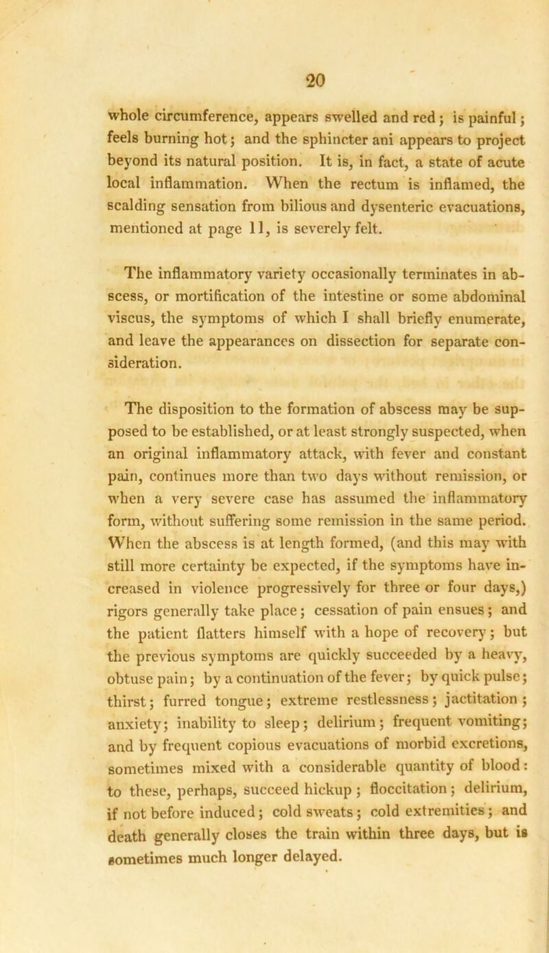 whole circumference, appears swelled and red; is painful; feels burning hot; and the sphincter ani appears to project beyond its natural position. It is, in fact, a state of acute local inflammation. When the rectum is inflamed, the scalding sensation from bilious and dysenteric evacuations, mentioned at page 11, is severely felt. The inflammatory variety occasionally terminates in ab- scess, or mortification of the intestine or some abdominal viscus, the symptoms of which I shall briefly enumerate, and leave the appearances on dissection for separate con- sideration. The disposition to the formation of abscess may be sup- posed to be established, or at least strongly suspected, when an original inflammatory attack, with fever and constant pain, continues more than two days without remission, or when a very severe case has assumed the inflammatory form, without suffering some remission in the same period. When the abscess is at length formed, (and this may with still more certainty be expected, if the symptoms have in- creased in violence progressively for three or four days,) rigors generally take place; cessation of pain ensues; and the patient flatters himself with a hope of recover)'; but the previous symptoms are quickly succeeded by a heavy, obtuse pain; by a continuation of the fever; by quick pulse; thirst; furred tongue; extreme restlessness; jactitation; anxiety; inability to sleep; delirium; frequent vomiting; and by frequent copious evacuations of morbid excretions, sometimes mixed with a considerable quantity of blood: to these, perhaps, succeed hickup ; floccitation ; delirium, if not before induced; cold sweats; cold extremities; and death generally closes the train within three days, but is sometimes much longer delayed.