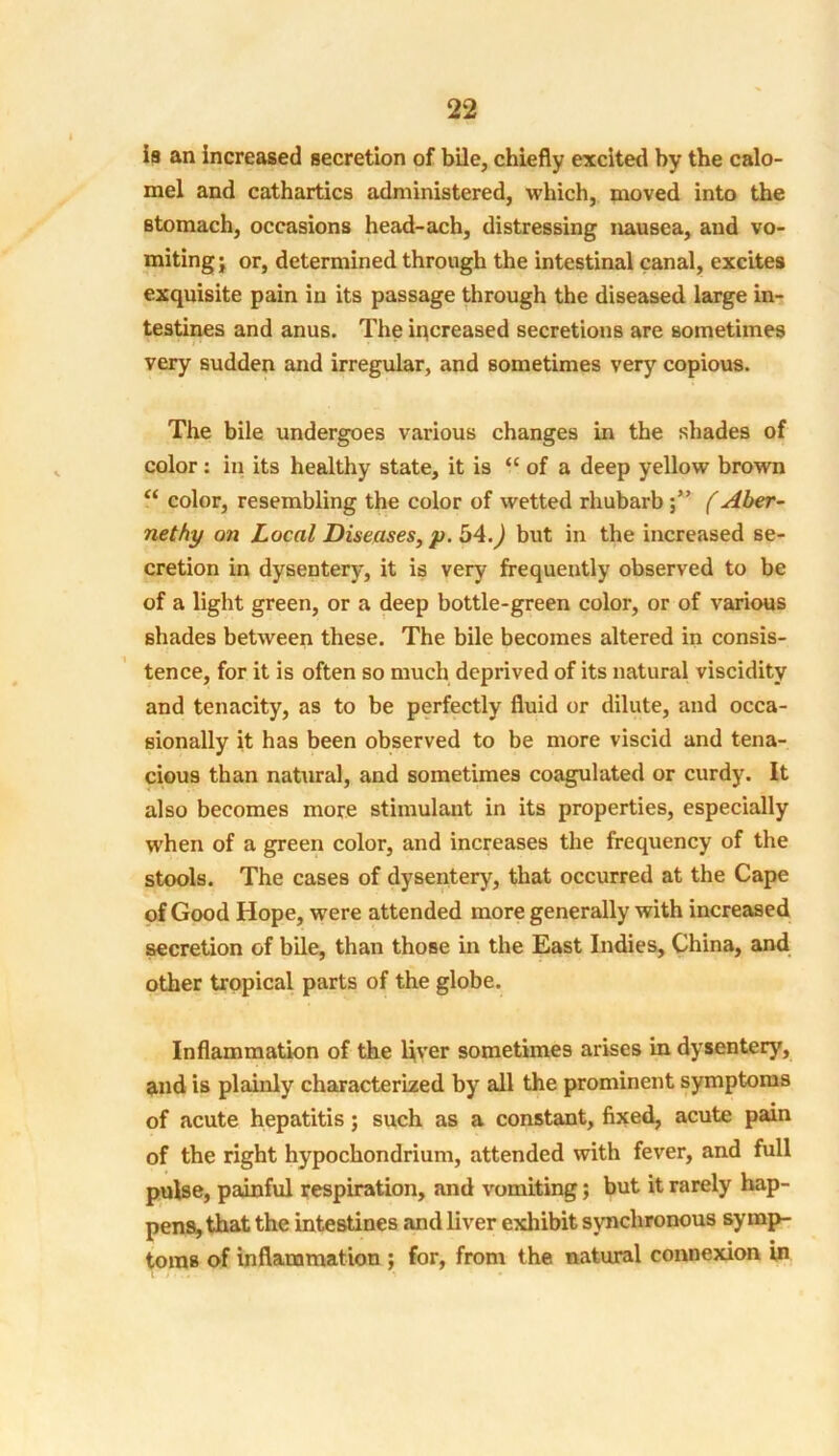 ia an increased secretion of bile, chiefly excited by the calo- mel and cathartics administered, which, moved into the stomach, occasions head-ach, distressing nausea, and vo- miting; or, determined through the intestinal canal, excites exquisite pain in its passage through the diseased large in- testines and anus. The increased secretions are sometimes very sudden and irregular, and sometimes very copious. The bile undergoes various changes in the shades of color: in its healthy state, it is “ of a deep yellow brown “ color, resembling the color of wetted rhubarb (Aber- nethy on Local Diseases, p. 54.) but in the increased se- cretion in dysentery, it is very frequently observed to be of a light green, or a deep bottle-green color, or of various shades between these. The bile becomes altered in consis- tence, for it is often so much deprived of its natural viscidity and tenacity, as to be perfectly fluid or dilute, and occa- sionally it has been observed to be more viscid and tena- cious than natural, and sometimes coagulated or curdy. It also becomes more stimulant in its properties, especially when of a green color, and increases the frequency of the stools. The cases of dysentery, that occurred at the Cape of Good Hope, were attended more generally with increased secretion of bile, than those in the East Indies, China, and other tropical parts of the globe. Inflammation of the liver sometimes arises in dysentery, and is plainly characterized by all the prominent symptoms of acute hepatitis ; such as a constant, fixed, acute pain of the right hypochondrium, attended with fever, and full pulse, painful respiration, and vomiting; but it rarely hap- pens, that the intestines and liver exhibit synchronous symp- toms of inflammation ; for, from the natural connexion in