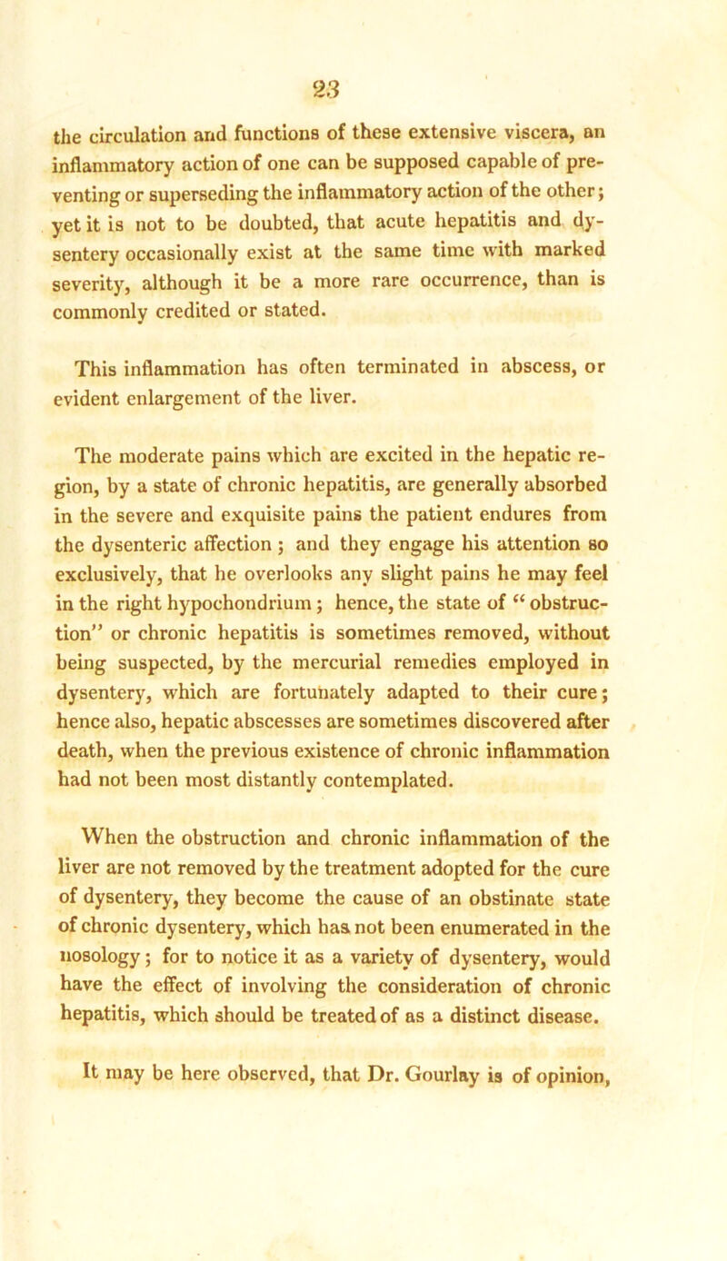 the circulation and functions of these extensive viscera, an inflammatory action of one can be supposed capable of pre- venting or superseding the inflammatory action of the other; yet it is not to be doubted, that acute hepatitis and dy- sentery occasionally exist at the same time with marked severity, although it be a more rare occurrence, than is commonly credited or stated. This inflammation has often terminated in abscess, or evident enlargement of the liver. The moderate pains which are excited in the hepatic re- gion, by a state of chronic hepatitis, are generally absorbed in the severe and exquisite pains the patient endures from the dysenteric affection ; and they engage his attention so exclusively, that he overlooks any slight pains he may feel in the right hypochondrium; hence, the state of “ obstruc- tion” or chronic hepatitis is sometimes removed, without being suspected, by the mercurial remedies employed in dysentery, which are fortunately adapted to their cure; hence also, hepatic abscesses are sometimes discovered after death, when the previous existence of chronic inflammation had not been most distantly contemplated. When the obstruction and chronic inflammation of the liver are not removed by the treatment adopted for the cure of dysentery, they become the cause of an obstinate state of chronic dysentery, which has not been enumerated in the nosology; for to notice it as a variety of dysentery, would have the effect of involving the consideration of chronic hepatitis, which should be treated of as a distinct disease. It may be here observed, that Dr. Gourlay is of opinion,