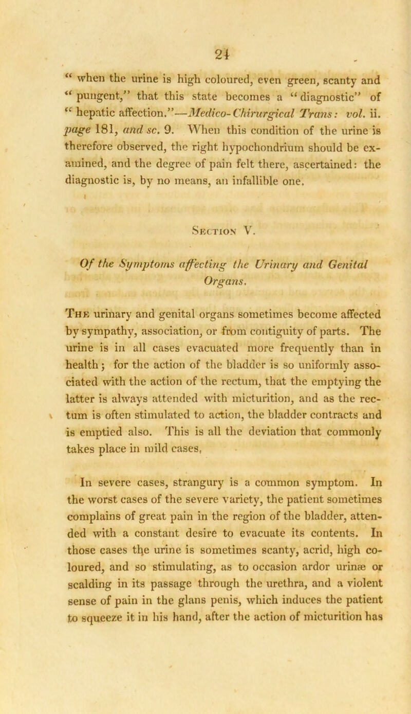 “ when the urine is high coloured, even green, scanty and u pungent,” that this state becomes a “diagnostic” of “ hepatic affection.”—Medico-Chirurgical Trans: vol. ii. jtage 181, and sc. 9. When this condition of the urine is therefore observed, the right hypochondrium should be ex- amined, and the degree of pain felt there, ascertained: the diagnostic is, by no means, an infallible one. i Suction V. Of the Symptoms affecting the Urinary and Genital Organs. The urinary and genital organs sometimes become affected by sympathy, association, or from contiguity of parts. The urine is in all cases evacuated more frequently than in health; for the action of the bladder is so uniformly asso- ciated with the action of the rectum, that the emptying the latter is always attended with micturition, and as the rec- tum is often stimulated to action, the bladder contracts and is emptied also. This is all the deviation that commonly takes place in mild cases, t In severe cases, strangury is a common symptom. In the worst cases of the severe variety, the patient sometimes complains of great pain in the region of the bladder, atten- ded with a constant desire to evacuate its contents. In those cases the urine is sometimes scanty, acrid, high co- loured, and so stimulating, as to occasion ardor urime or scalding in its passage through the urethra, and a violent sense of pain in the glans penis, which induces the patient to squeeze it in his hand, after the action of micturition has