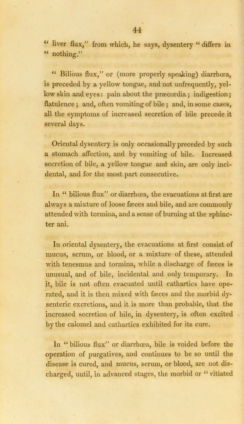 u liver flux,” from which, he says, dysentery “ differs in “ nothing.” “ Bilious flux,” or (more properly speaking) diarrhoea, is preceded by a yellow tongue, and not unfrequently, yel- low skin and eyes: pain about the praecordia; indigestion; flatulence ; and, often vomiting of bile; and, in some cases, all the symptoms of increased secretion of bile precede it several days. Oriental dysentery is only occasionally preceded by such a stomach affection, and by vomiting of bile. Increased secretion of bile, a yellow tongue and skin, are only inci- dental, and for the most part consecutive. In “ bilious flux” or diarrhoea, the evacuations at first are always a mixture of loose faeces and bile, and are commonly attended with tormina, and a sense of burning at the sphinc- ter ani. In oriental dysentery, the evacuations at first consist of mucus, scrum, or blood, or a mixture of these, attended with tenesmus and tormina, while a discharge of faeces is unusual, and of bile, incidental and only temporary. In it, bile is not often evacuated until cathartics have ope- rated, and it is then mixed with faeces and the morbid dy- senteric excretions, and it is more than probable, that the increased secretion of bile, in dysentery, is often excited by the calomel and cathartics exhibited for its cure. In “bilious flux” or diarrhoea, bile is voided before the operation of purgatives, and continues to be so until the disease is cured, and mucus, serum, or blood, are not dis- charged, until, in advanced sttiges, the morbid or “ vitiated