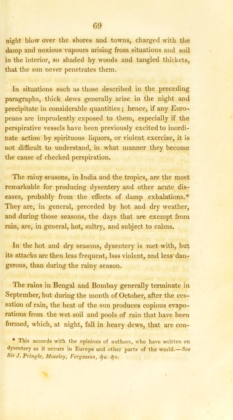 60 night blow over the shores and towns, charged with the damp and noxious vapours arising from situations and soil in the interior, so shaded by woods and tangled thickets, that the sun never penetrates them. In situations such as those described in the preceding paragraphs, thick dews generally arise in the night and precipitate in considerable quantities; hence, if any Euro- peans are imprudently exposed to them, especially if the perspirative vessels have been previously excited to inordi- nate action by spirituous liquors, or violent exercise, it is not difficult to understand, in what manner they become the cause of checked perspiration. The rainy seasons, in India and the tropics, are the most remarkable for producing dysentery and other acute dis- eases, probably from the effects of damp exhalations.* They are, in general, preceded by hot and dry weather, and during those seasons, the days that are exempt from rain, are, in general, hot, sultry, and subject to calms. In the hot and dry seasons, dysentery is met with, but its attacks are then less frequent, lsss violent, and less'dan- gerous, than during the rainy season. The rains in Bengal and Bombay generally terminate in September, but during the month of October, after the ces- sation of rain, the heat of the sun produces copious evapo- rations from the wet soil and pools of rain that have been formed, which, at night, fall in heavy dews, that are con- * This accords with the opinions of authors, who have written on dysentery as it occurs in Europe and other parts of the world.—See SirJ, Pringle, Moseley, Fergusson, fyc.