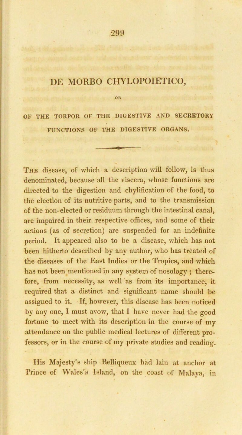 DE MORBO CHYLOPOIETICO, OK OF THE TORPOR OF THE DIGESTIVE AND SECRETORY FUNCTIONS OF THE DIGESTIVE ORGANS. The disease, of which a description will follow, is thus denominated, because all the viscera, whose functions are directed to the digestion and chylification of the food, to the election of its nutritive parts, and to the transmission of the non-elected or residuum through the intestinal canal, are impaired in their respective offices, and some of their actions (as of secretion) are suspended for an indefinite period. It appeared also to be a disease, which has not been hitherto described by any author, who has treated of the diseases of the East Indies or the Tropics, and which has not been mentioned in any system of nosology ; there- fore, from necessity, as well as from its importance, it required that a distinct and significant name should be assigned to it. If, however, this disease has been noticed by any one, 1 must avow, that I have never had the good fortune to meet with its description in the course of my attendance on the public medical lectures of different pro- fessors, or in the course of my private studies and reading. His Majesty’s ship Belliqueux had lain at anchor at Prince of Wales’s Island, on the coast of Malaya, in