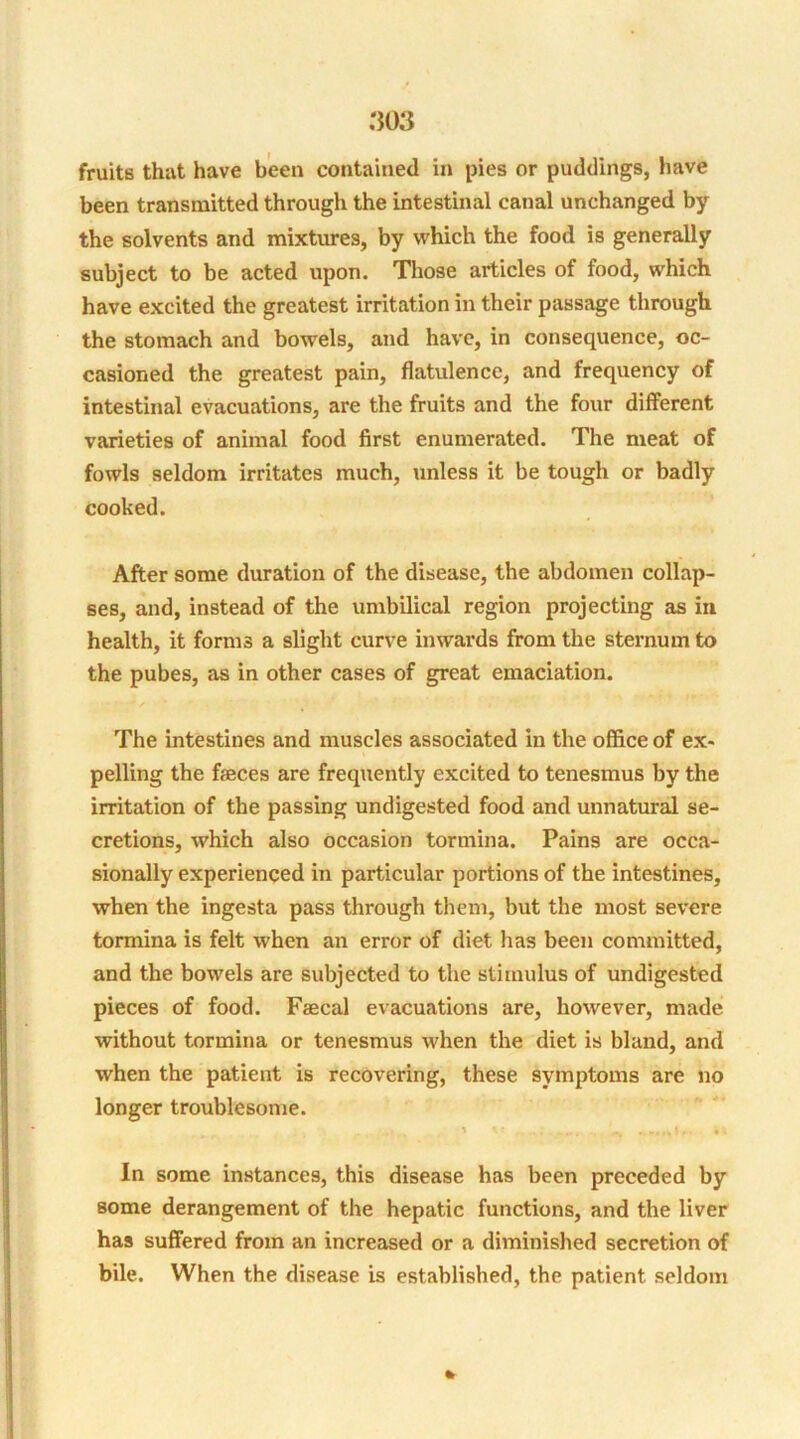 been transmitted through the intestinal canal unchanged by the solvents and mixtures, by which the food is generally subject to be acted upon. Those articles of food, which have excited the greatest irritation in their passage through the stomach and bowels, and have, in consequence, oc- casioned the greatest pain, flatulence, and frequency of intestinal evacuations, are the fruits and the four different varieties of animal food first enumerated. The meat of fowls seldom irritates much, unless it be tough or badly cooked. After some duration of the disease, the abdomen collap- ses, and, instead of the umbilical region projecting as in health, it forms a slight curve inwards from the sternum to the pubes, as in other cases of great emaciation. The intestines and muscles associated in the office of ex- pelling the feces are frequently excited to tenesmus by the irritation of the passing undigested food and unnatural se- cretions, which also occasion tormina. Pains are occa- sionally experienced in particular portions of the intestines, when the ingesta pass through them, but the most severe tormina is felt when an error of diet has been committed, and the bowels are subjected to the stimulus of undigested pieces of food. Faecal evacuations are, however, made without tormina or tenesmus when the diet is bland, and when the patient is recovering, these symptoms are no longer troublesome. In some instances, this disease has been preceded by some derangement of the hepatic functions, and the liver has suffered from an increased or a diminished secretion of bile. When the disease is established, the patient seldom