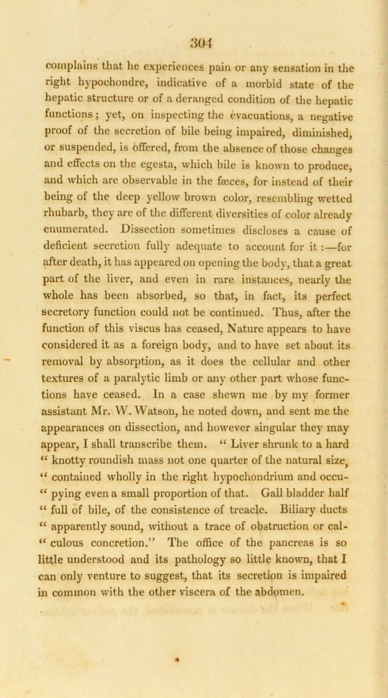 .‘304 complains that he experiences pain or any sensation in the right hypochondre, indicative of a morbid state of the hepatic structure or of a deranged condition of the hepatic functions; yet, on inspecting the evacuations, a negative proof of the secretion of bile being impaired, diminished, or suspended, is bffered, from the absence of those changes and effects on the egesta, which bile is known to produce, and which are observable in the feces, for instead of their being of the deep yellow brown color, resembling wetted rhubarb, they are of the different diversities of color already enumerated. Dissection sometimes discloses a cause of deficient secretion fully adequate to account for it :—for after death, it has appeared on opening the body, that a great part of the liver, and even in rare instances, nearly the whole has been absorbed, so that, in fact, its perfect secretory function could not be continued. Thus, after the function of this viscus has ceased, Nature appears to have considered it as a foreign body, and to have set about its removal by absorption, as it does the cellular and other textures of a paralytic limb or any other part whose func- tions have ceased. In a case shewn me by my former assistant Mr. YV. Watson, he noted down, and sent me the appearances on dissection, and however singular they may appear, I shall transcribe them. “ Liver shrunk to a hard “ knotty roundish mass not one quarter of the natural size} “ contained wholly in the right hypochondrium and occu- “ pying even a small proportion of that. Gall bladder half “ full of bile, of the consistence of treacle. Biliary ducts “ apparently sound, without a trace of obstruction or cal- “ culous concretion.” The office of the pancreas is so little understood and its pathology so little known, that I can only venture to suggest, that its secretion is impaired in common with the other viscera of the abdomen.
