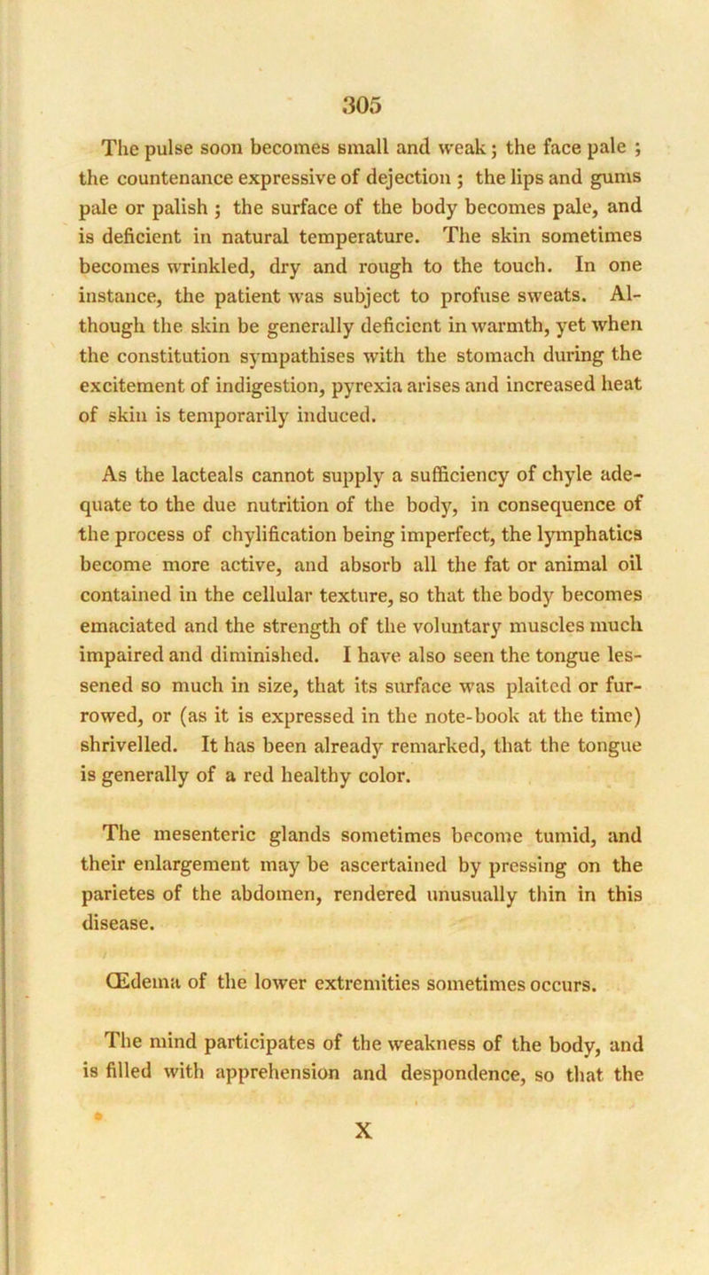 The pulse soon becomes small and weak; the face pale ; the countenance expressive of dejection ; the lips and gums pale or palish ; the surface of the body becomes pale, and is deficient in natural temperature. The skin sometimes becomes wrinkled, dry and rough to the touch. In one instance, the patient was subject to profuse sweats. Al- though the skin be generally deficient in warmth, yet when the constitution sympathises with the stomach during the excitement of indigestion, pyrexia arises and increased heat of skin is temporarily induced. As the lacteals cannot supply a sufficiency of chyle ade- quate to the due nutrition of the body, in consequence of the process of chylification being imperfect, the lymphatics become more active, and absorb all the fat or animal oil contained in the cellular texture, so that the body becomes emaciated and the strength of the voluntary muscles much impaired and diminished. I have also seen the tongue les- sened so much in size, that its surface was plaited or fur- rowed, or (as it is expressed in the note-book at the time) shrivelled. It has been already remarked, that the tongue is generally of a red healthy color. The mesenteric glands sometimes become tumid, and their enlargement may be ascertained by pressing on the parietes of the abdomen, rendered unusually thin in this disease. CEdema of the lower extremities sometimes occurs. The mind participates of the weakness of the body, and is filled with apprehension and despondence, so that the i X