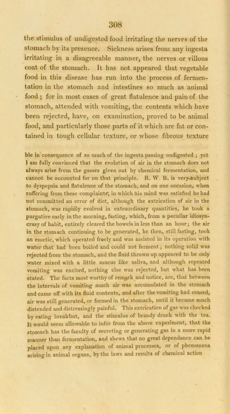 the stimulus of undigested food irritating the nerves of the stomach by its presence. Sickness arises from any ingesta irritating in a disagreeable manner, the nerves or villous coat of the stomach. It has not appeared that vegetable food in this disease has run into the process of fermen- tation in the stomach and intestines so much as animal food; for in most cases of great flatulence and pain of the stomach, attended with vomiting, the contents which have been rejected, have, on examination, proved to be animal food, and particularly those parts of it which are fat or con- tained in tough cellular texture, or whose fibrous texture ble in consequence of so much of the ingesta passing undigested ; yet I am fully convinced that the evolution of air in the stomach does not always arise from the gasses given out by chemical fermentation, and cannot be accounted for on that principle. R. W. B. is very-subject to dyspepsia and flatulence of the stomach, and on one occasion, when suffering from these complaints', in which his mind was satisfied he had not committed an error of diet, although the extrication of air in the stomach, was rapidly evolved in extraordinary quantities, he took a purgative early in the morning, fasting, which, from a peculiar idiosyn- crasy of habit, entirely cleared the bowels in less than an hour; the air in the stomach continuing to be generated, he then, still fasting, took an emetic, which operated freely and was assisted in its operation with water that had been boiled and could not ferment; nothing solid was rejected from the stomach, and the fluid thrown up appeared to be only water mixed with a little mucus like saliva, and although repeated vomiting was excited, nothing else was rejected, but what has been stated. The facts most worthy of remark and notice, are, that between the intervals of vomiting much air was accumulated in the stomach and came off with its fluid contents, and after the vomiting had ceased, air was still generated, or formed in the stomach, until it became much distended and distressingly painful. This extrication of gas was checked by eating breakfast, and the stimulus of brandy drank with the tea. It would seem allowable to infer from the above experiment, that the stomach has the faculty of secreting or generating gas in a more rapid manner than fermentation, and shews that no great dependance can be placed upon any explanation of animal processes, or of phenomena arising in animal organs, by the laws and results of chemical action