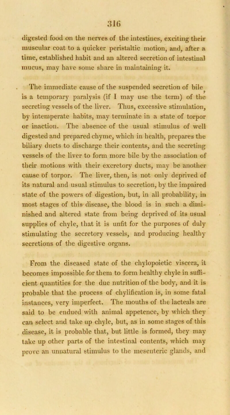 digested food on the nerves of the intestines, exciting their muscular coat to a quicker peristaltic motion, and, after a time, established habit and an altered secretion of intestinal mucus, may have some share in maintaining it. The immediate cause of the suspended secretion of bile is a temporary paralysis (if I may use the term) of the secreting vessels of the liver. Thus, excessive stimulation, by intemperate habits, may terminate in a state of torpor or inaction. The absence of the usual stimulus of well digested and prepared chyme, which in health, prepares the biliary ducts to discharge their contents, and the secreting vessels of the liver to form more bile by the association of their motions with their excretory ducts, may be another cause of torpor. The liver, then, is not only deprived of its natural and usual stimulus to secretion, by the impaired state of the powers of digestion, but, in all probability, in most stages of this disease, the blood is in such a dimi- nished and altered state from being deprived of its usual supplies of chyle, that it is unfit for the purposes of duly stimulating the secretory vessels, and producing healthy secretions of the digestive organs. From the diseased state of the chylopoietic viscera, it becomes impossible for them to form healthy chyle in suffi- cient quantities for the due nutrition of the body, and it is probable that the process of chylification is, in some fatal instances, very imperfect. The mouths of the lacteals are said to be endued with animal appetence, by which they can select and take up chyle, but, as in some stages of this disease, it is probable that, but little is formed, they may take up other parts of the intestinal contents, which may prove an unnatural stimulus to the mesenteric glands, and