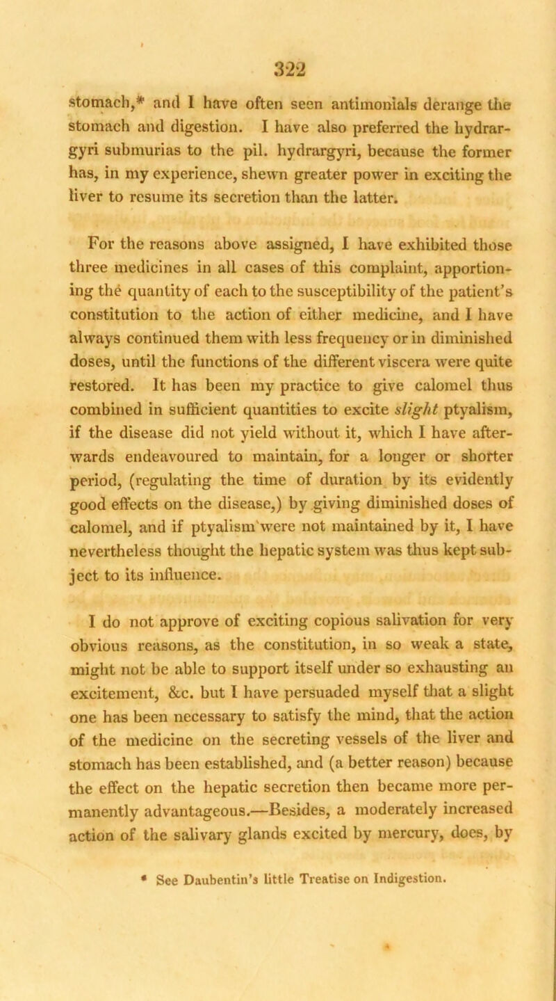 stomach,* anil 1 have often seen antimonials derange the stomach and digestion. I have also preferred the hydrar- gyri submurias to the pil. hydrargyri, because the former has, in my experience, shewn greater power in exciting the liver to resume its secretion than the latter. For the reasons above assigned, I have exhibited those three medicines in all cases of this complaint, apportion- ing the quantity of each to the susceptibility of the patient’s constitution to the action of either medicine, and I have always continued them with less frequency or in diminished doses, until the functions of the different viscera were quite restored. It has been my practice to give calomel thus combined in sufficient quantities to excite slight ptyalism, if the disease did not yield without it, which I have after- wards endeavoured to maintain, for a longer or shorter period, (regulating the time of duration by its evidently good effects on the disease,) by giving diminished doses of calomel, and if ptyalism Were not maintained by it, I have nevertheless thought the hepatic system was thus kept sub- ject to its influence. I do not approve of exciting copious salivation for very obvious reasons, as the constitution, in so weak a state, might not be able to support itself under so exhausting an excitement, &c. but I have persuaded myself that a slight one has been necessary to satisfy the mind, that the action of the medicine on the secreting vessels of the liver and stomach has been established, and (a better reason) because the effect on the hepatic secretion then became more per- manently advantageous.—Besides, a moderately increased action of the salivary glands excited by mercury, does, by * See Daubentin’s little Treatise on Indigestion.
