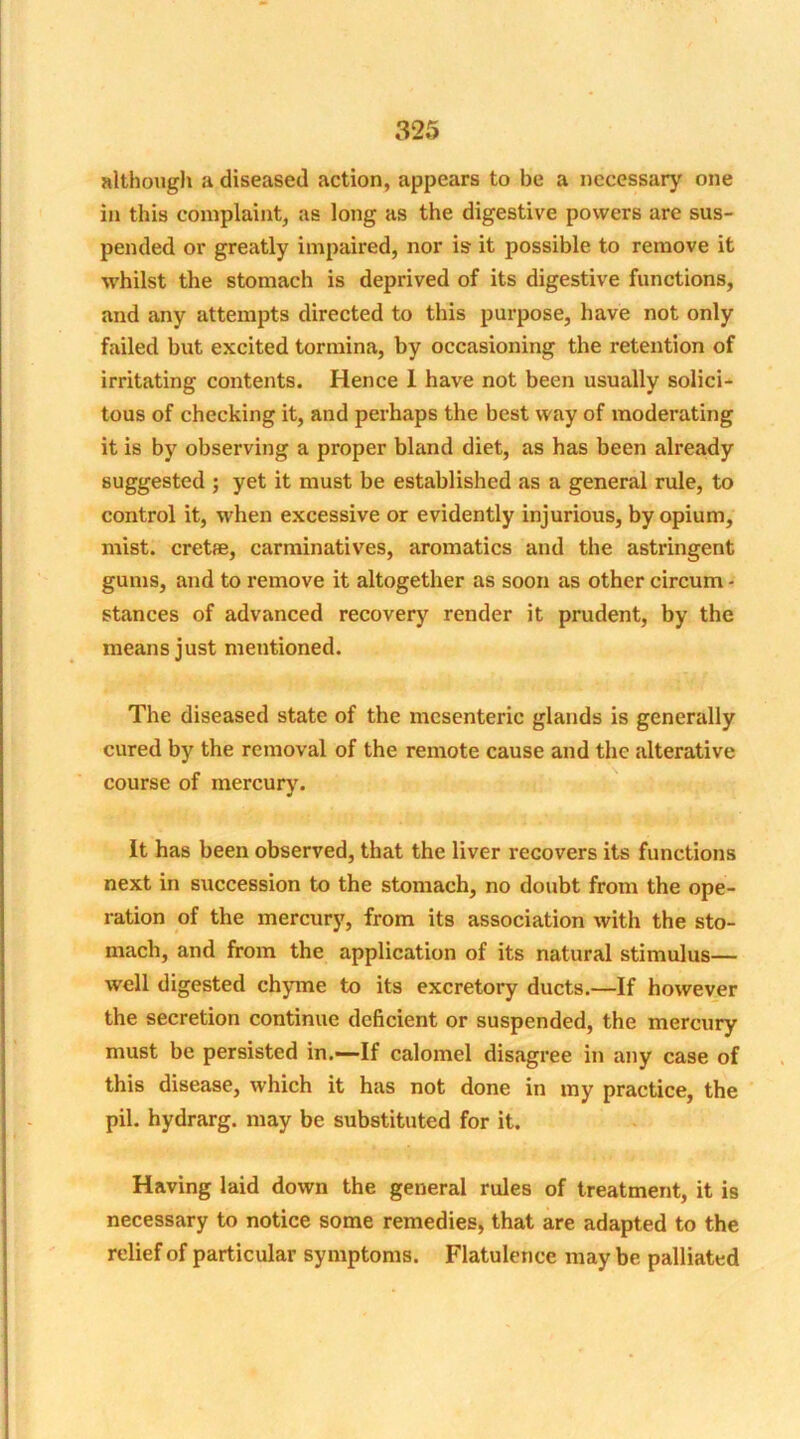 although a diseased action, appears to be a necessary one in this complaint, as long as the digestive powers are sus- pended or greatly impaired, nor is it possible to remove it whilst the stomach is deprived of its digestive functions, and any attempts directed to this purpose, have not only failed but excited tormina, by occasioning the retention of irritating contents. Hence 1 have not been usually solici- tous of checking it, and perhaps the best way of moderating it is by observing a proper bland diet, as has been already suggested ; yet it must be established as a general rule, to control it, when excessive or evidently injurious, by opium, mist, crete, carminatives, aromatics and the astringent gums, and to remove it altogether as soon as other circum - stances of advanced recovery render it prudent, by the means just mentioned. The diseased state of the mesenteric glands is generally cured by the removal of the remote cause and the alterative course of mercury. It has been observed, that the liver recovers its functions next in succession to the stomach, no doubt from the ope- ration of the mercury, from its association with the sto- mach, and from the application of its natural stimulus— well digested chyme to its excretory ducts.—If however the secretion continue deficient or suspended, the mercury must be persisted in.—If calomel disagree in any case of this disease, which it has not done in my practice, the pil. hydrarg. may be substituted for it. Having laid down the general rules of treatment, it is necessary to notice some remedies, that are adapted to the relief of particular symptoms. Flatulence may be palliated