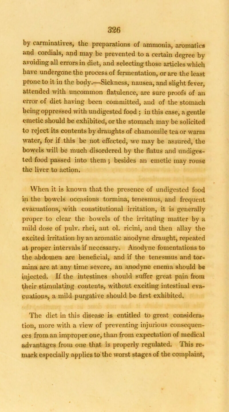 by carminatives, the preparations of ammonia, aromatics and cordials, and may be prevented to a certain degree by avoiding all errors in diet, and selecting those articles which have undergone the process of fermentation, or are the least prone to it in the body.—Sickness, nausea, and slight fever, attended with uncommon flatulence, are sure proofs of an error of diet having been committed, and of the stomach being oppressed with undigested food ; in this case, a gentle emetic should be exhibited, or the stomach may be solicited to reject its contents by draughts of chamomile tea or warm water, for if this be not effected, we may be assured, the bowels will be much disordered by the flatus and undiges- ted food passed into them ; besides an emetic may rouse the liver to action. When it is known that the presence of undigested food in the bowels occasions tormina, tenesmus, and frequent evacuations, with constitutional irritation, it is generally proper to clear the bowels of the irritating matter by a mild dose of pulv. rhei, aut ol. ricini, and then allay the excited irritation by an aromatic anodyne draught, repeated at proper intervals if necessary. Anodyne fomentations to the abdomen are beneficial, and if the tenesmus and tor- mina are at any time severe, an anod3me enema should be injected. If the intestines should suffer great pain from their stimulating contents, without exciting intestinal eva- cuations, a mild purgative should be first exhibited. The diet in this disease is entitled to great considera- tion, more with a view of preventing injurious consequen- ces from an improper one, than from expectation of medical advantages from one that is properly regulated. This re- mark especially applies to the worst stages of the complaint,