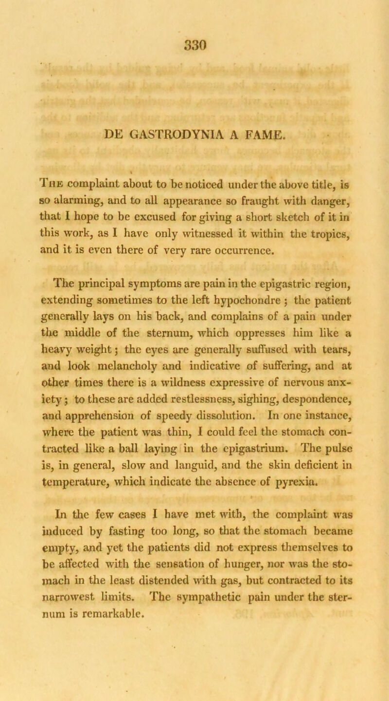 DE GASTRODYNIA A FAME. t rl he complaint about to be noticed under the above title, is so alarming, and to all appearance so fraught with danger, that I hope to be excused for giving a short sketch of it in this work, as I have only witnessed it within the tropics, and it is even there of very rare occurrence. The principal symptoms are pain in the epigastric region, extending sometimes to the left hypochondre ; the patient generally lays on his back, and complains of a pain under the middle of the sternum, which oppresses him like a heavy weight; the eyes are generally suffused with tears, and look melancholy and indicative of suffering, and at other times there is a wildness expressive of nervous anx- iety ; to these are added restlessness, sighing, despondence, and apprehension of speedy dissolution. In one instance, where the patient was thin, I could feel the stomach con- tracted like a ball laying in the epigastrium. The pulse is, in general, slow and languid, and the skin deficient in temperature, which indicate the absence of pyrexia. In the few cases I have met with, the complaint was induced by fasting too long, so that the stomach became empty, and yet the patients did not express themselves to be affected with the sensation of hunger, nor was the sto- mach in the least distended with gas, but contracted to its narrowest limits. The sympathetic pain under the ster- num is remarkable.