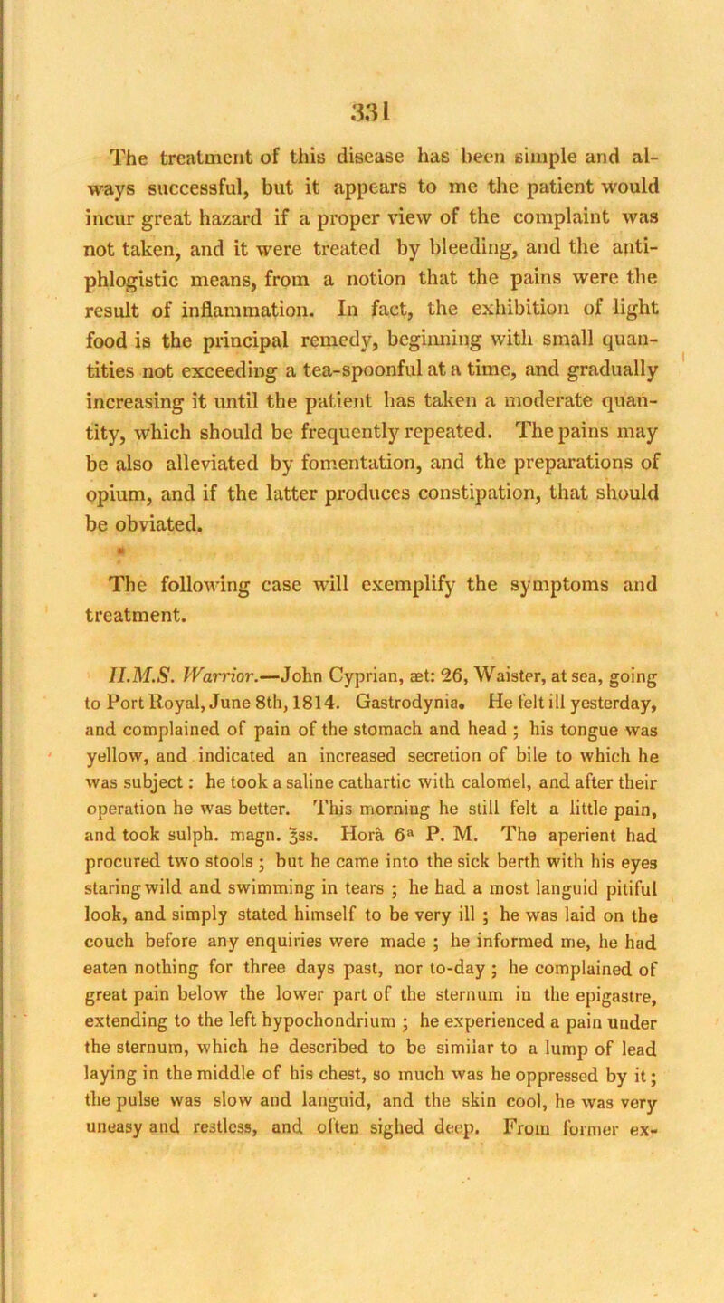 The treatment of this disease has been simple and al- ways successful, but it appears to me the patient would incur great hazard if a proper view of the complaint was not taken, and it were treated by bleeding, and the anti- phlogistic means, from a notion that the pains were the result of inflammation. In fact, the exhibition of light food is the principal remedy, beginning with small quan- tities not exceeding a tea-spoonful at a time, and gradually increasing it until the patient has taken a moderate quan- tity, which should be frequently repeated. The pains may be also alleviated by fomentation, and the preparations of opium, and if the latter produces constipation, that should be obviated. ft $' The following case will exemplify the symptoms and treatment. II.M.S. Warrior.—John Cyprian, aet: 26, Waister, at sea, going to Port Royal, June 8th, 1814. Gastrodynia. He felt ill yesterday, and complained of pain of the stomach and head ; his tongue was yellow, and indicated an increased secretion of bile to which he was subject: he took a saline cathartic with calomel, and after their operation he was better. This morning he still felt a little pain, and took sulph. magn. 3ss. Hora 6a P. M. The aperient had procured two stools ; but he came into the sick berth with his eyes staring wild and swimming in tears ; he had a most languid pitiful look, and simply stated himself to be very ill ; he was laid on the couch before any enquiries were made ; he informed me, he had eaten nothing for three days past, nor to-day ; he complained of great pain below the lower part of the sternum in the epigastre, extending to the left hypochondrium ; he experienced a pain under the sternum, which he described to be similar to a lump of lead laying in the middle of his chest, so much was he oppressed by it; the pulse was slow and languid, and the skin cool, he was very uneasy and restless, and often sighed deep. From former ex-
