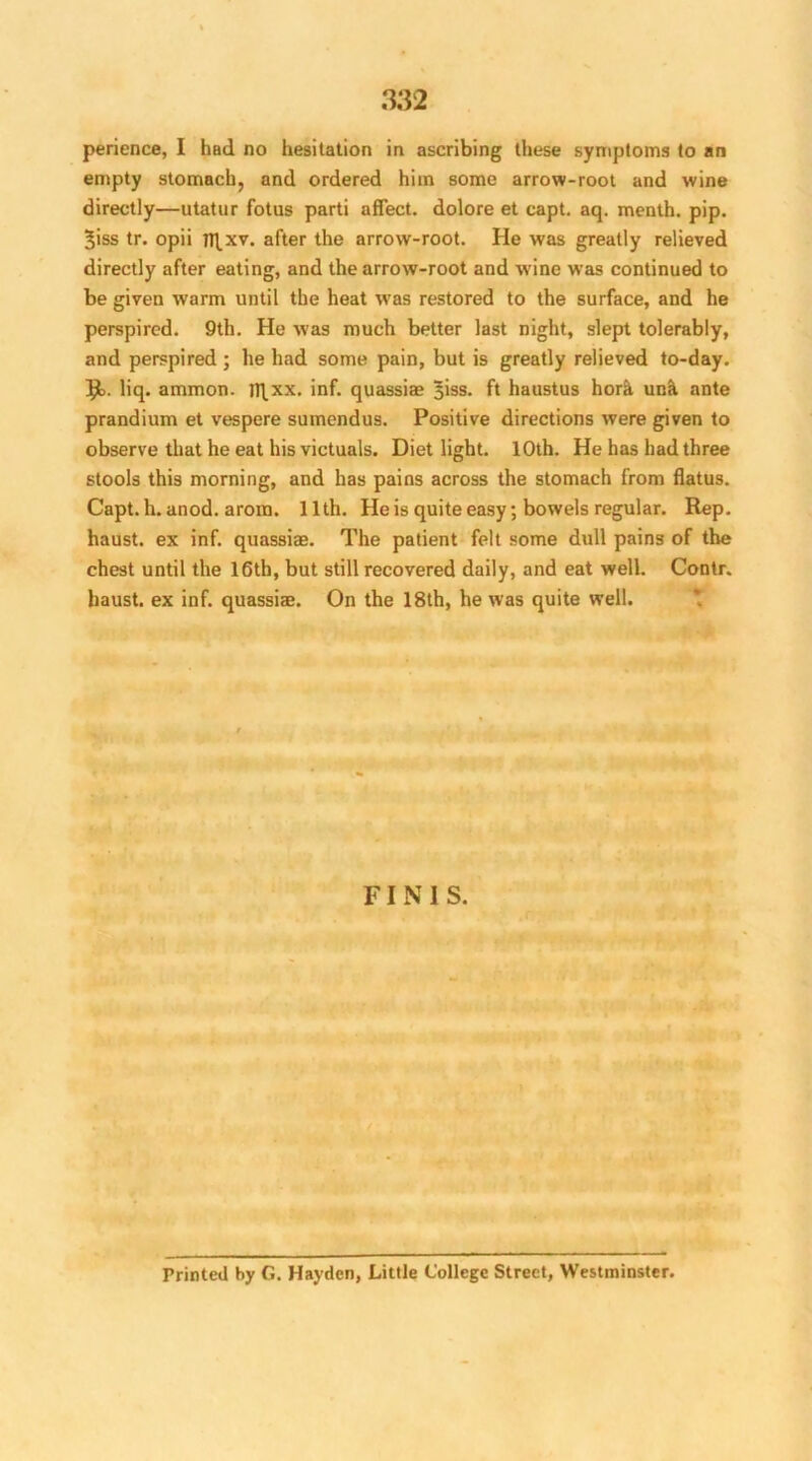 perience, I had no hesitation in ascribing these symptoms to an empty stomach, and ordered him some arrow-root and wine directly—utatur fotus parti affect, dolore et capt. aq. menth. pip. 3iss tr. opii fl^xv. after the arrow-root. He was greatly relieved directly after eating, and the arrow-root and wine was continued to be given warm until the heat was restored to the surface, and he perspired. 9th. He was much better last night, slept tolerably, and perspired ; he had some pain, but is greatly relieved to-day. R>. liq. ammon. H\xx. inf. quassiae 3iss. ft haustus horh una ante prandium et vespere sumendus. Positive directions were given to observ e that he eat his victuals. Diet light. 10th. He has had three stools this morning, and has pains across the stomach from flatus. Capt. h. anod. arom. 11th. He is quite easy; bowels regular. Rep. haust. ex inf. quassiae. The patient felt some dull pains of the chest until the 16th, but still recovered daily, and eat well. Contr. haust. ex inf. quassiae. On the 18th, he was quite well. FINIS. Printed by G. Hayden, Little College Street, Westminster.