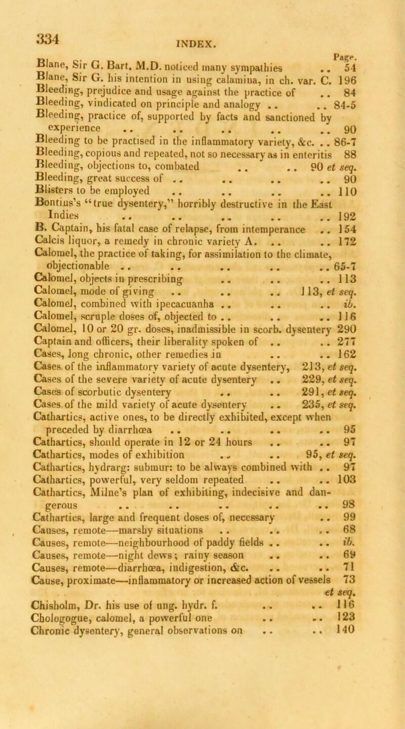 INDEX. P^lgrp < Blane, Sir G. Bart. M.D. noticed many sympathies .. 54 Biane, Sir G. his intention in using calamina, in ch. var. C. 196 Bleeding, prejudice and usage against the practice of .. 84 Bleeding, vindicated on principle and analogy .. .. 84-5 Bleeding, practice of, supported by facts and sanctioned by experience .. .. .. .. .. 90 Bleeding to be practised in the inflammatory variety, &c. .. 86-7 Bleeding, copious and repeated, not so necessary as in enteritis 88 Bleeding, objections to, combated .. .. 90 et seq. Bleeding, great success of .. .. .. .. 90 Blisters to be employed .. .. .. ..110 Bontius’s “true dysentery,” horribly destructive in the East Indies .. .. .. .. ..192 B. Captain, his fatal case of relapse, from intemperance .. 154 Calcis liquor, a remedy in chronic variety A. .. .. 172 Calomel, the practice of taking, for assimilation to the climate, objectionable .. .. .. .. .. 65-7 Calomel, objects in prescribing .. .. ..113 Calomel, mode of giving .. .. .. 1 13, et seq. Calomel, combined with ipecacuanha .. .. .. ib. Calomel, scruple doses of, objected to .. .. ..116 Calomel, 10 or 20 gr. doses, inadmissible in scorb. dysentery 290 Captain and officers, their liberality spoken of .. .. 277 Cases, long chronic, other remedies in .. .. 162 Cases of the inflammatory variety of acute dysentery, 213, et seq. Cases of the severe variety of acute dysentery .. 229, et seq. Cases of scorbutic dysentery .. .. 291, et seq. Cases of the mild variety of acute dysentery .. 235, et seq. Cathartics, active ones, to be directly exhibited, except when preceded by diarrhoea .. .. .. .. 95 Cathartics, should operate in 12 or 24 hours .. .. 97 Cathartics, modes of exhibition .. .. 95, et seq. Cathartics, hydrarg: submur: to be always combined with .. 97 Cathartics, powerful, very seldom repeated .. ..103 Cathartics, Milne’s plan of exhibiting, indecisive and dan gerous Cathartics, large and frequent doses of, necessary Causes, remote—marshy situations Causes, remote—neighbourhood of paddy fields .. Causes, remote—night dews; rainy season Causes, remote—diarrhoea, indigestion, &c. Cause, proximate—inflammatory or increased action of vessels Chisholm, Dr. his use of ung. hydr. f. Cbologogue, calomel, a powerful one Chronic dysontery, general observations on 98 99 68 ib. 69 71 73 et seq. 116 123 140