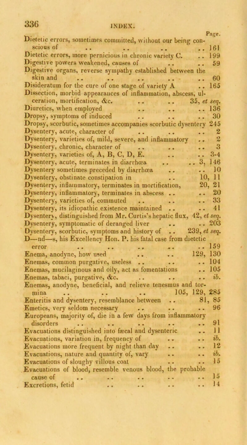 .... , . p»s'- Uieletic errors, sometimes committed, without our being con- scious of .. .. .. ..161 Dietetic errors, more pernicious in chronic variety C. . . 199 Digestive powers weakened, causes of .. ..59 Digestive organs, reverse sympathy established between the skin and .. .. .. .. ..60 Disideratum for the cure of one stage of variety A .. 165 Dissection, morbid appearances of inflammation, abscess, ul- ceration, mortification, &c. .. .. 35, el seq. Diuretics, when employed .. .. ..136 Dropsy, symptoms of induced .. .. .. 30 Dropsy, scorbutic, sometimes accompanies scorbutic dysentery 245 Dysentery, acute, character of .. .. .. 2 Dysentery, varieties of, mild, severe, and inflammatory .. 2 Dysentery, chronic, character of .. .. .. 3 Dysentery, varieties of, A, B, C, D, E. .. .. 3-4 Dysentery, acute, terminates in diarrhoea .. .. 3, 146 Dysentery sometimes preceded by diarrhoea .. .. 10 Dysentery, obstinate constipation in .. 10, 11 Dysentery, inflammatory, terminates in mortification, 20, 21 Dysentery, inflammatory, terminates in abscess .. .. 20 Dysentery, varieties of, commuted .. .. .. 33 Dysentery, its idiopathic existence maintained .. .. 41 Dysentery, distinguished from Mr. Curtis’s hepatic flux, 42, el seq. Dysentery, symptomatic of deranged liver .. .. 203 Dysentery, scorbutic, symptoms and history of .. 239, et seq. D—nd—s, his Excellency Hon. P. his fatal case from dietetic error .. .. .. ... ..159 Enema, anodyne, how used .. .. 129, 130 Enemas, common purgative, useless .. .. .. 104 Enemas, mucilaginous and oily, act as fomentations .. 105 Enemas, tabaci, purgative, &c. .. .. .. ib. Enemas, anodyne, beneficial, and relieve tenesmus and tor- mina .. .. .. 105, 129, 285 Enteritis and dysentery, resemblance between .. 81,85 Emetics, very seldom necessary .. .. .. 96 Europeans, majority of, die in a few days from inflammatory disorders .. .. .. .. ..91 Evacuations distinguished into fcecal and dysenteric .. 11 Evacuations, variation in, frequency of .. .. ib. Evacuations more frequent by night than day .. .. 12 Evacuations, nature and quantity of, vary .. .. ib. Evacuations of sloughy villous coat .. .. 15 Evacuations of blood, resemble venous blood, the probable cause of .. .. .. .. .. 1 Excretions, fetid .. .. .. ..14