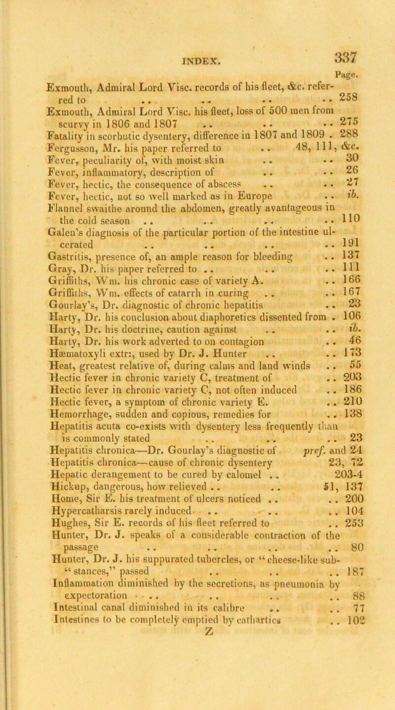 Page. Exmouth, Admiral Lord Vise, records of his fleet, &c. refer red to Exmouth, Admiral Lord Vise, his fleet, loss of 500 men from scurvy in 1806 and 1807 Fatality in scorbutic dysentery, difference in 1807 and 1809 . Fergusson, Mr. his paper referred to .. 48, 111, &e. Fever, peculiarity of, with moist skin .. .. 30 Fever, inflammatory, description of Fever, hectic, the consequence of abscess Fever, hectic, not so well marked as in Europe Flannel swaithe around the abdomen, greatly avantageous in the cold season Galen’s diagnosis of the particular portion of the intestine ul- cerated Gastritis, presence of, an ample reason for bleeding Gray, Dr. his paper referred to .. Griffiths, Wm. his chronic case of variety A. Griffiths, Wm. effects of catarrh in curing Gourlay’s, Dr. diagnostic of chronic hepatitis Harty, Dr. his conclusion about diaphoretics dissented from . Harty, Dr. his doctrine, caution against Harty, Dr. his work adverted to on contagion Haematoxyli extr:, used by Dr. J. Hunter Heat, greatest relative of, during calms and land winds Hectic fever in chronic variety C, treatment of Hectic fever in chronic variety C, not often induced Hectic fever, a symptom of chronic variety E. Hemorrhage, sudden and copious, remedies for Hepatitis acuta co-exists with dysentery less frequently titan is commonly stated Hepatitis chronica—Dr. Gourlay’s diagnostic of Hepatitis chronica—cause of chronic dysentery Hepatic derangement to be cured by calomel .. Hickup, dangerous, how relieved .. Home, Sir E. his treatment of ulcers noticed .. Hypercatharsis rarely induced Hughes, Sir E. records of his fleet referred to Hunter, Dr. J. speaks of a considerable contraction of the passage Hunter, Dr. J. his suppurated tubercles, or “cheese-like sub- “ stances,” passed Inflammation diminished by the secretions, as pneumonia by expectoration .. Intestinal canal diminished in its calibre Intestines to be completely emptied by cathartics Z . 258 275 288 26 27 ib. 110 191 137 111 166 167 23 106 ib. 46 173 55 203 186 210 138 23 pref. and 24 23, 72 203-4 51, 137 .. 200 .. 104 .. 253 80 187 88 77 102