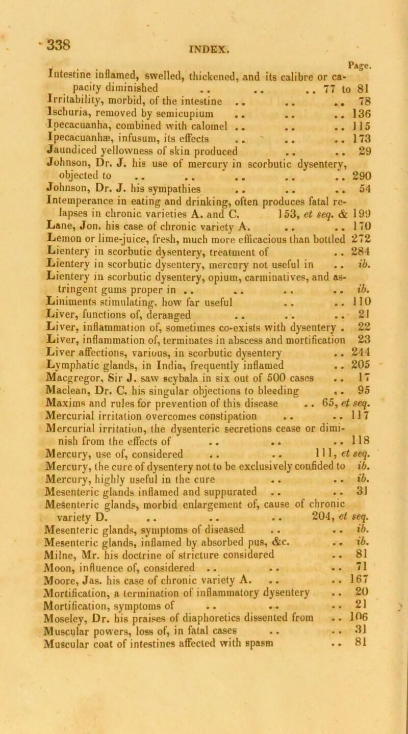 -338 INDEX. Pdje. Intestine inflamed, swelled, thickened, and its calibre or ca- pacity diminished .. .. .. 77 to 81 Irritability, morbid, of the intestine .. .. ..78 Ischuria, removed by semicupium .. .. .. 136 Ipecacuanha, combined with calomel .. .. ..115 Ipecacuanha?, infusum, its effects .. .. ..173 Jaundiced yellowness of skin produced .. ..29 Johnson, Dr. J. his use of mercury in scorbutic dysentery, objected to .. .. .. .. .. 290 Johnson, Dr. J. his sympathies .. .. ..54 Intemperance in eating and drinking, often produces fatal re- lapses in chronic varieties A. and C. 153, et seq. & 199 Lane, Jon. his case of chronic variety A. .. ..170 Lemon or lime-juice, fresh, much more efficacious than bottled 272 Lientery in scorbutic dysentery, treatment of .. 284 Lientery in scorbutic dysentery, mercury not useful in .. ib. Lientery in scorbutic dysentery, opium, carminatives, and as- tringent gums proper in .. .. .. .. ib. Liniments stimulating, how far useful . . ..110 Liver, functions of, deranged .. .. .. 21 Liver, inflammation of, sometimes co-exists with dysentery . 22 Liver, inflammation of, terminates in abscess and mortification 23 Liver affections, various, in scorbutic dysentery .. 244 Lymphatic glands, in India, frequently inflamed .. 205 Macgregor, Sir J. saw scybala in six out of 500 cases .. 17 Maclean, Dr. C. his singular objections to bleeding ,. 95 Maxims and rules for prevention of this disease .. G5,etseq. Mercurial irritation overcomes constipation .. ..117 Mercurial irritation, the dysenteric secretions cease or dimi- nish from the effects of .. .. ..118 Mercury, use of, considered .. .. 111, et seq. Mercury, (he cure of dysentery not to be exclusively confided to ib. Mercury, highly useful in the cure .. .. ib. Mesenteric glands inflamed and suppurated .. .. 31 Mesenteric glands, morbid enlargement of, cause of chronic variety D. .. .. .. 204, et seq. Mesenteric glands, symptoms of diseased .. .. ib. Mesenteric glands, inflamed by absorbed pus, &c. .. ib. Milne, Mr. his doctrine of stricture considered .. 81 Moon, influence of, considered .. .. ..71 Moore, Jas. his case of chronic variety A. .. .. 167 Mortification, a termination of inflammatory dysentery .. 20 Mortification, symptoms of .. .. ..21 Moseley, Dr. his praises of diaphoretics dissented from .. 106 Muscular powers, loss of, in fatal cases .. .. 31 Muscular coat of intestines affected with spasm .. 81