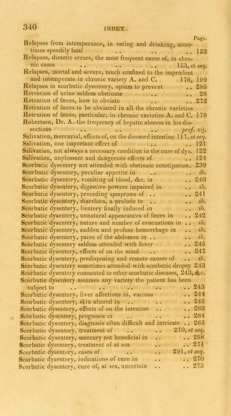 Relapses from intemperance, in times speedily fatal Page. eating and drinking, some- • • • • .« 153 Relapses, dietetic errors, the most frequent cause of, in chro- nic cases .. .. .. 153, et seq. Relapses, mortal and severe, much confined to the imprudent and intemperate in chronic variety A. and C. 176, 199 Relapses in scorbutic dysentery, opium to prevent .. 285 Retention of urine seldom obstinate .. .. 26 Retention of feces, how to obviate .. .. 272 Retention of feces to be obviated in all the chronic varieties Retention ol feces, particular, in chronic varieties A. and C. 178 Robertson, Dr. A. the lrequency of hepatic abscess in his dis- sections .. .. .. Prff- VU* Salivation, mercurial, effects of, on the diseased intestine 117, el seq. Salivation, one important effect of .. .. 121 Salivation, not always a necessary condition in the cure of dys. 122 Salivation, unpleasant and dangerous effects of .. 124 Scorbutic dysentery not attended with obstinate constipation. 239 Scorbutic dysentery, peculiar appetite in .. .. ib. Scorbutic dysentery, vomiting of blood, &c. in .. 240 Scorbutic dysentery, digestive powers impaired in . . ib. Scorbutic dysentery, preceding spmptoms of .. ..241 Scorbutic dysentery, diarrhoea, a prelude to .. .. ib. Scorbutic dysentery, lientery finally induced in .. ib. Scorbutic dysentery, unnatural appearances of feces in .. 242 Scorbutic dysentery, nature and number of evacuations in .. ib. Scorbutic dysentery, sudden and profuse hemorrhage in .. ib. Scorbutic dysentery, pains of the abdomen in ,. .. ib. Scorbutic dysentery seldom attended with fever . . 245 Scorbutic dysentery, effects of on the mind .. .. 247 Scorbutic dysentery, predisposing and remote causes of . . ib. Scorbutic dysentery sometimes attended with scorbutic dropsy 243 Scorbutic dysentery commuted to other scorbutic diseases, 243, &c. Scorbutic dysentery assumes any variety the patient has been subject to .. .. .. . . .. 243 Scorbutic dysentery, liver affections in, various .. 244 Scorbutic dysentery, skin altered in .. . . 245 Scorbutic dysentery, effects of on the intestine .. .. 263 Scorbutic dysentery, prognosis in .. .. ,. 264 Scorbutic dysentery, diagnosis often difficult and intricate .. 265 Scorbutic dysentery, treatment of .. .. 270, et seq. Scorbutic dysentery, mercury not beneficial in .. .. 298 Scorbutic dysentery, treatment of at sea .. .. 271 Scorbutic dysentery, cases of .. .. 291, et seq. Scorbutic dysentery, indications of cure in .. .. 270 Scorbutic dysentery, cure of, at sea, uncertain .. .. 273