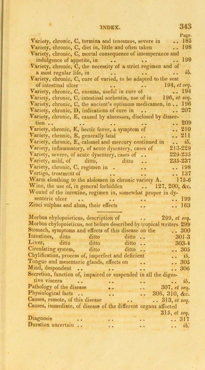 Page. Variety, chronic, C, tormina and tenesmus, severe in .. 185 Variety, chronic, C, diet in, little and often taken .. 198 Variety, chronic, C, mortal consequence of intemperance and indulgence of appetite, in .. .. ..199 Variety, chronic, C, the necessity of a strict regimen and of a most regular life, in .. .. . .. ib. Variety, chronic, C, cure of varied, to be adapted to the seat of intestinal ulcer .. .. 194,etseq. Variety, chronic, C, enemas, useful in cure of .. 194 Variety, chronic, C, intestinal sorbentia, use of in 196, et seq. Variety, chronic, C, the ancient’s optimum medicamen, in .. 196 Variety, chronic, D, indications of cure in .. 207 Variety, chronic, E, caused by abscesses, disclosed by dissec- tion .. .. .. .. .. 209 Variety, chronic, E, hectic fever, a symptom of .. 210 Variety, chronic, E, generally fatal .. ..211 Variety, chronic, E, calomel and mercury continued in .. ib. Variety, inflammatory, of acute dysentery, cases of 213-229 Variety, severe, of acute dysentery, cases of .. 229-235 Variety, mild, of ditto, ditto .. 235-237 Variety, chronic, C, regimen in . .. ..198 Vertigo, treatment of .. .. .. 137 Warm cloathing to the abdomen in chronic variety A. 175-6 Wine, the use of, in general forbidden .. 127, 200, &c. Wound of the intestine, regimen in, somewhat proper in dy- senteric ulcer .. .. .. ..199 Zinci sulphas and alum, their effects .. .. 163 Morbus chylopoieticus, description of .. 299, et seq. Morbus chylopoieticus, not before described by tropical w riters 299 Stomach, symptoms and effects of this disease on the .. 300 Intestines, ditto ditto ditto .. 301-3 Liver, ditto ditto ditto .. 303-4 Circulating system, ditto ditto . . .. 305 Chylification, process of, imperfect and deficient .. ib. Tongue and mesenteric glands, effects on .. .. 305 Mind, despondent .. .. .. .. 306 Secretion, function of, impaired or suspended in all the diges- tive viscera .. .. .. .. ib. Pathology of the disease .. .. 307, et seq. Physiological facts .. .. .. 306, 310, &c. Causes, remote, of this disease .. .. 313, et seq. Causes, immediate, of disease of the different organs affected 315, et seq. Diagnosis .. .. .. ..317 Duration uncertain .. .. .. .. ib.