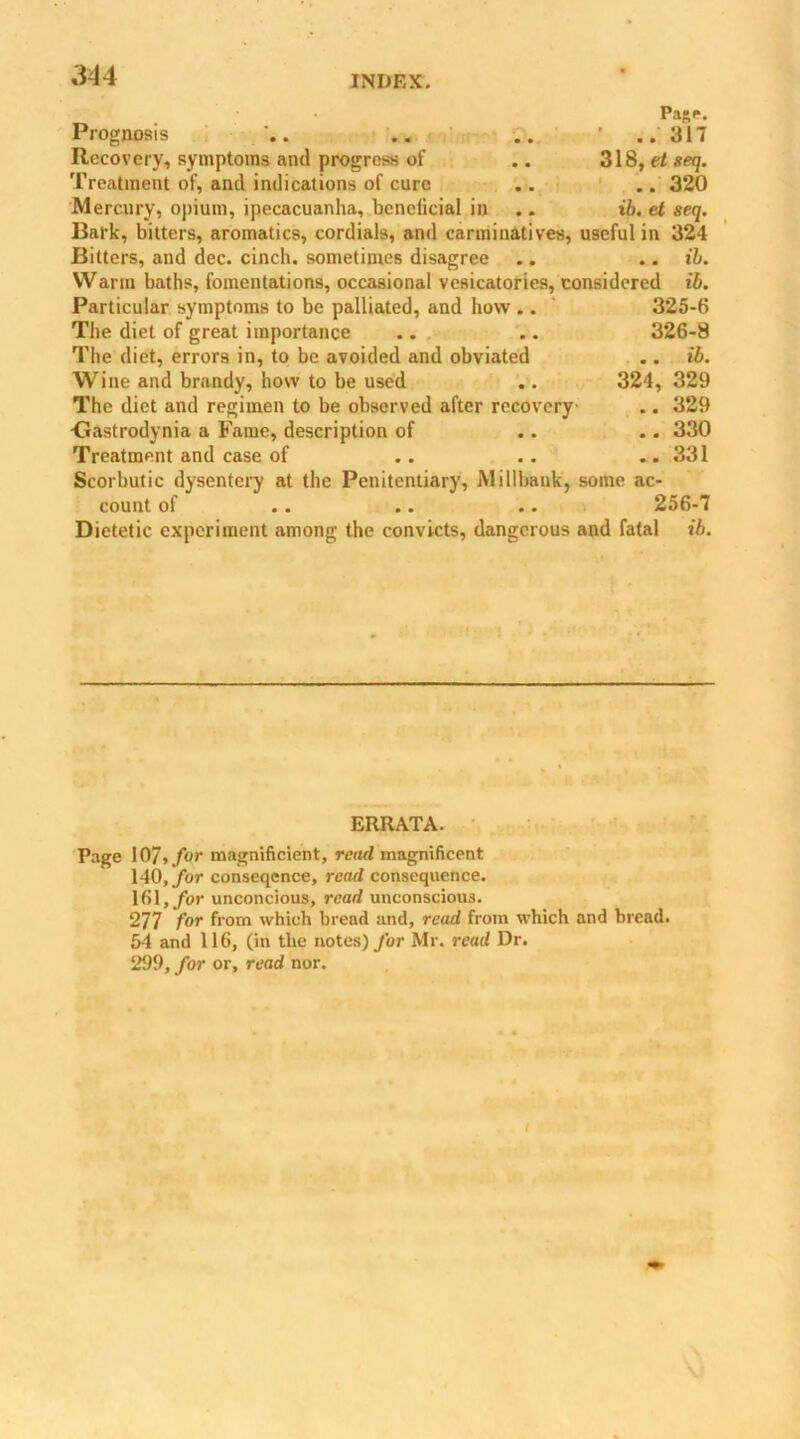 Pa»e. Prognosis . .. .. ' 317 Recovery, symptoms and progress of .. 318, et seq. Treatment of, and indications of cure .. .. 320 Mercury, opium, ipecacuanha, beneficial in .. ib. et seq. Bark, bitters, aromatics, cordials, and carminatives, useful in 324 Bitters, and dec. cinch, sometimes disagree .. .. ib. Warm baths, fomentations, occasional vesicatories, considered ib. Particular symptoms to be palliated, and how .. 325-6 The diet of great importance .. .. 326-8 The diet, errors in, to be avoided and obviated .. ib. Wine and brandy, how to be used .. 324, 329 The diet and regimen to be observed after recovery .. 329 <3astrodynia a Fame, description of .. .. 330 Treatment and case of .. .. .. 331 Scorbutic dysentery at the Penitentiary, Millbank, some ac- count of .. .. .. 256-7 Dietetic experiment among the convicts, dangerous and fatal ib. ERRATA. Page 107, for magnificient, read magnificent 140, for conseqcnce, read consequence. 161, for unconcious, read unconscious. 277 for from which bread and, read from which and bread. 54 and 116, (in the notes) fur Mr. rcud Dr. 299, for or, read nor. i \J