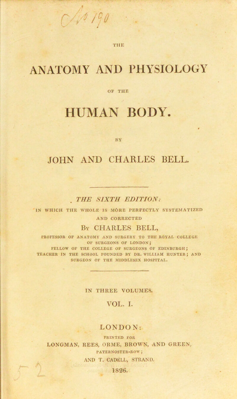 ANATOMY AND PHYSIOLOGY OF THE HUMAN BODY. BY JOHN AND CHARLES BELL. THE SIXTH EDITION: IN WHICH THE WHOLE IS MORE PERFECTLY SYSTEMATIZED AND CORRECTED By CHARLES BELL, PROFESSOR OF ANATOMY AND SURGERY TO THE ROYAL COLLEGE OF SURGEONS OF LONDON; FELLOW OF THE COLLEGE OF SURGEONS OF EDINBURGH J TEACHER IN THE SCHOOL FOUNDED BY DR. WILLIAM HUNTER J AND SURGEON OF THE MIDDLESEX HOSPITAL. IN THREE VOLUMES. VOL. I. LONDON: PRINTED FOR LONGMAN, REES, ORME, BROWN, AND GREEN, PATERNOSTER-ROW ; AND T. CADELL, STRAND. 1826.