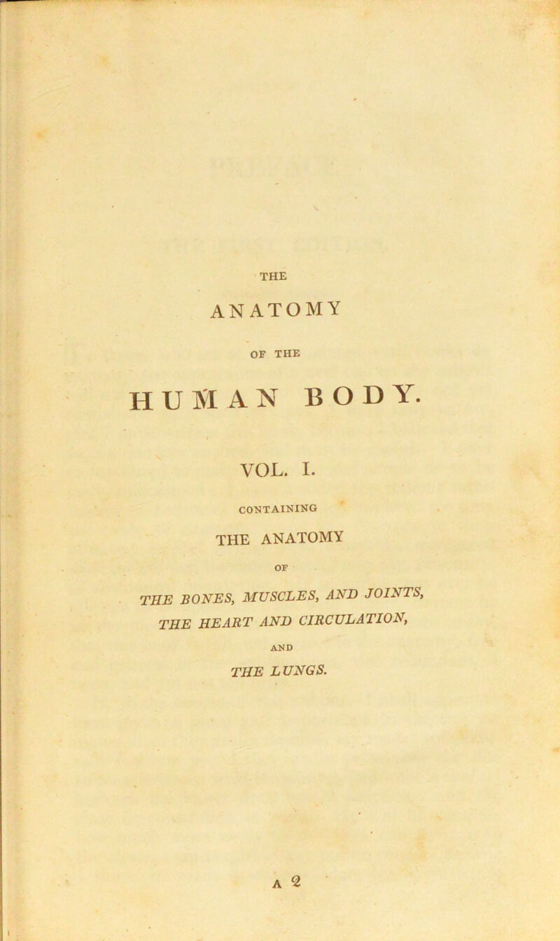 THE ANATOMY OF THE human bod y. VOL. I. CONTAINING THE ANATOMY OF THE BONES, MUSCLES, AND JOINTS, THE HEART AND CIRCULATION, AND THE LUNGS.