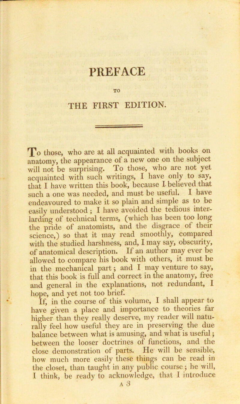 TO THE FIRST EDITION. To those, who are at all acquainted with books on anatomy, the appearance of a new one on the subject will not be surprising. To those, who are not yet acquainted with such writings, I have only to say, that I have written this book, because I- believed that such a one was needed, and must be useful. I have endeavoured to make it so plain and simple as to be easily understood ; I have avoided the tedious inter- larding of technical terms, (which has been too long the pride of anatomists, and the disgrace of their science,) so that it may read smoothly, compared with the studied harshness, and, I may say, obscurity, of anatomical description. If an author may ever be allowed to compare his book with others, it must be in the mechanical part; and I may venture to say, that this book is full and correct in the anatomy, free and general in the explanations, not redundant, I hope, and yet not too brief. If; in the course of this volume, I shall appear to have given a place and importance to theories far higher than they really deserve, my reader will natu- rally feel how useful they are in preserving the due balance between what is amusing, and what is useful; between the looser doctrines of functions, and the close demonstration of parts. He will be sensible, how much more easily these things can be read in the closet, than taught in any public course; he will, I think, be ready to acknowledge, that I introduce