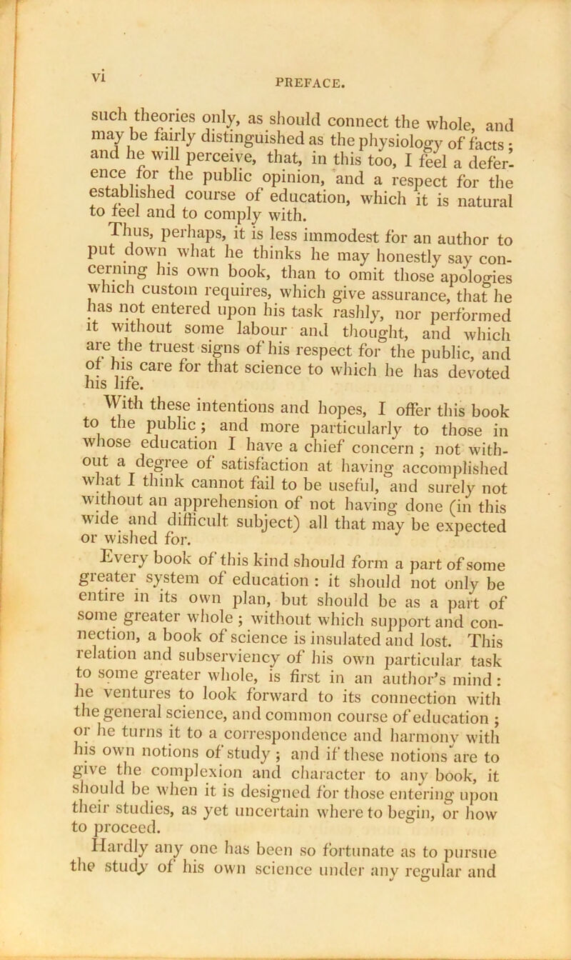 PREFACE. such theories only, as should connect the whole and may be fairly distinguished as the physiology of facts - and he will perceive, that, in this too, I feel a defer’ ence for the public opinion, and a respect for the established course of education, which it is natural to tee! and to comply with. Thus, perhaps, it is less immodest for an author to put down what he thinks he may honestly say con- cerning his own book, than to omit those apologies which custom requires, which give assurance, that he has not entered upon his task rashly, nor performed it without some labour and thought, and which are the truest signs of his respect for the public, and of his care for that science to which he has devoted his life. With these intentions and hopes, I offer this book to the public ; and more particularly to those in whose education I have a chief concern ; not with- out a degree of satisfaction at having accomplished what I think cannot fail to be useful, and surely not without an apprehension of not having done (in this wide and difficult subject) all that may be expected or wished for. E\ eiy book of this kind should form a part of some greater system of education : it should not only be entire in its own plan, but should be as a part of some greater whole ; without which support and con- nection, a book of science is insulated and lost. This 1 elation and subserviency of his own particular task to some greater whole, is first in an author’s mind: he ventures to look forward to its connection with the general science, and common course of education ; 01 he turns it to a correspondence and harmonv with his own notions of study ; and if these notions are to give the complexion and character to any book, it should be when it is designed for those entering upon their studies, as yet uncertain where to begin, or how to proceed. Hardly any one has been so fortunate as to pursue the study of his own science under any regular and