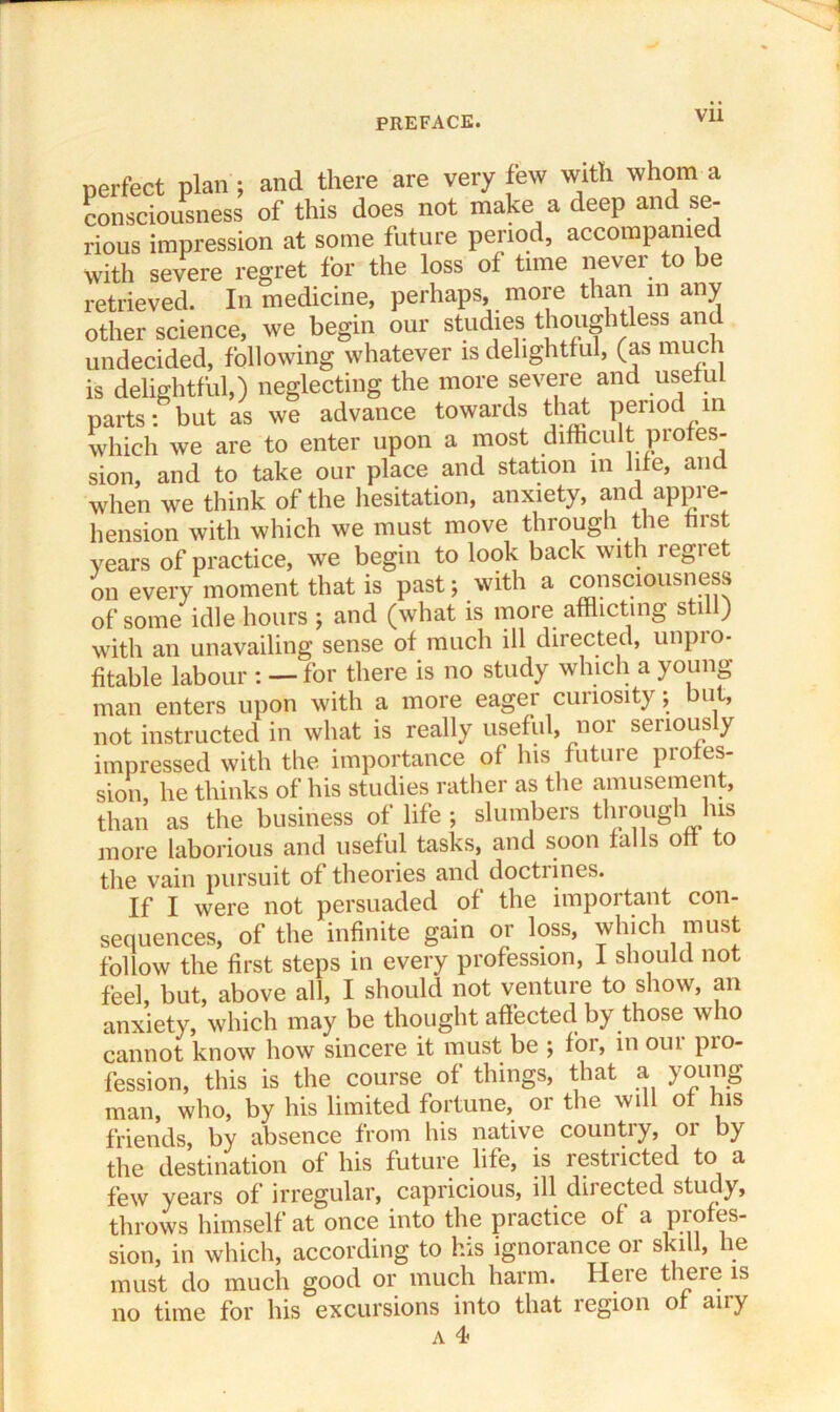 perfect plan ; and there are very few with whom a consciousness of this does not make a deep and se- rious impression at some future period, accompanied with severe regret for the loss of time never to be retrieved. In medicine, perhaps, more than in any other science, we begin our studies thoughtless and undecided, following whatever is delightful, (as much is delightful,) neglecting the more severe and useful parts: but as we advance towards that period m which we are to enter upon a most difficult profes- sion, and to take our place and station m life, and when we think of the hesitation, anxiety, and appre- hension with which we must move through the first years of practice, we begin to look back with regret on every moment that is past; with a consciousness of some idle hours ; and (what is more afflicting still) with an unavailing sense of much ill directed, unpio- fitable labour : — for there is no study which a young man enters upon with a more eager curiosity; but, not instructed in what is really useful, nor seriously impressed with the importance of his future profes- sion, he thinks of his studies rather as the amusement, than as the business of life ; slumbers through lus more laborious and useful tasks, and soon falls off to the vain pursuit of theories and doctrines. If I were not persuaded of the important con- sequences, of the infinite gain or loss, which must follow the first steps in every profession, 1 should not feel, but, above all, I should not venture to show, an anxiety, which may be thought affected by those who cannot know how sincere it must be ; foi, in oui pio- fession, this is the course of things, that a young man, who, by his limited fortune, or the will of his friends, by absence from his native country, or by the destination of his future life, is restricted to a few years of irregular, capricious, ill diiected study, throws himself at once into the practice of a profes- sion, in which, according to his ignorance or skill, he must do much good or much harm. Here there is no time for his excursions into that legion o any