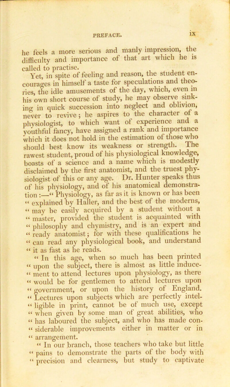 he feels a more serious and manly impression, the difficulty and importance of that art which he is called to practise. Yet, in spite of feeling and reason, the student en- courages in himself a taste for speculations and theo- ries, the idle amusements of the day, which, even m his own short course of study, he may observe sink- ino’ in quick succession into neglect and oblivion, never to revive ; he aspires to the character of a physiologist, to which want of expeiience and a youthful fancy, have assigned a rank and importance which it does not hold in the estimation of those who should best know its weakness or strength. The rawest student, proud of his physiological knowledge, boasts of a science and a name which is modestly disclaimed by the first anatomist, and the truest phy- siologist of this or any age. Dr. Hunter speaks thus of his physiology, and of his anatomical demonstia- tion : “ Physiology, as far as it is known or has been “ explained by Haller, and the best of the moderns, “ may be easily acquired by a student without a “ master, provided the student is acquainted with “ philosophy and chymistry, and is an expert and “ready anatomist; for with these qualifications he “ can read any physiological book, and understand “ it as fast as he reads. “ In this age, when so much has been printed “ upon the subject, there is almost as little induce- “ ment to attend lectures upon physiology, as there “ would be for gentlemen to attend lectures upon “ government, or upon the history of England. “ Lectures upon subjects which are perfectly intel- “ ligible in print, cannot be of much use, except “ when given by some man of great abilities, who “ has laboured the subject, and who has made con- “ siderable improvements either in matter or in “ arrangement. “ In our branch, those teachers who take but little “ pains to demonstrate the parts of the body with “ precision and clearness, but study to captivate