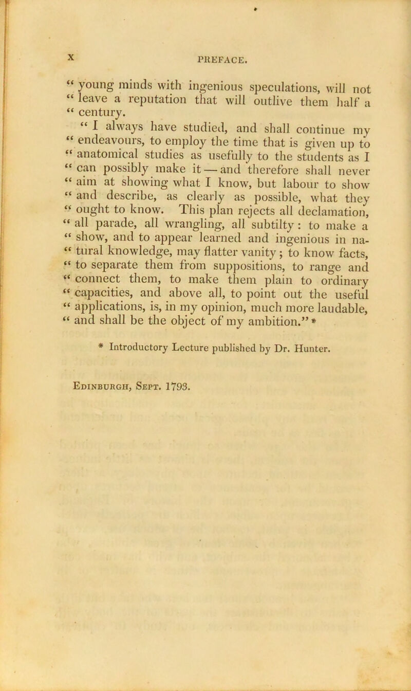 “ young minds with ingenious speculations, will not “ leave a reputation that will outlive them half a “ century. I always have studied, and shall continue my “ endeavours, to employ the time that is given up to “ anatomical studies as usefully to the students as I “can possibly make it — and therefore shall never “ aim at showing what I know, but labour to show “ and describe, as clearly as possible, what they “ ought to know. This plan rejects all declamation, “ all parade, all wrangling, all subtilty: to make a “ show, and to appear learned and ingenious in na- “ tural knowledge, may flatter vanity ; to know facts, “ to separate them from suppositions, to range and “ connect them, to make them plain to ordinary “ capacities, and above all, to point out the useful “ applications, is, in my opinion, much more laudable, “ and shall be the object of my ambition.” * * Introductory Lecture published by Dr. Hunter. Edinburgh, Sept. 1793.