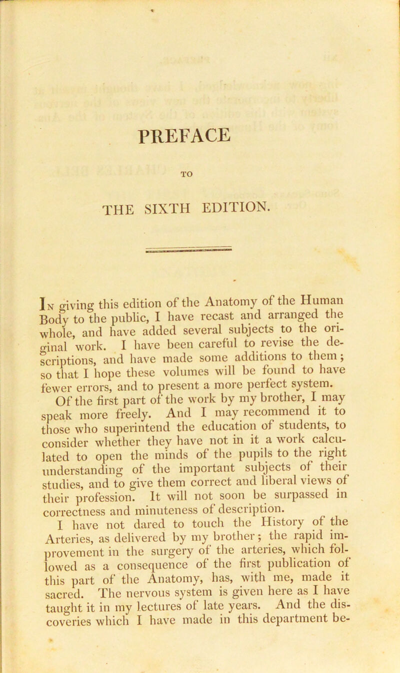 TO THE SIXTH EDITION. In giving this edition of the Anatomy of the Human Body to the public, I have recast and arranged the whole, and have added several subjects to the ori- o-inal work. I have been careful to revise the de- scriptions, and have made some additions to them j so that I hope these volumes will be found to have fewer errors, and to present a more peifect system. Of the first part of the work by my brother, I may speak more freely. And I may recommend it to those who superintend the education of students, to consider whether they have not in it a work calcu- lated to open the minds of the pupils to the right understanding of the important subjects of their studies, and to give them correct and liberal views of their profession. It will not soon be surpassed in correctness and minuteness of description. I have not dared to touch the History of the Arteries, as delivered by my brother; the rapid im- provement in the surgery of the arteries, which fol- lowed as a consequence of the first publication of this part of the Anatomy, has, with me, made it sacred. The nervous system is given here as I have taught it in my lectures of late years. And the dis- coveries which I have made in this depai tment be-