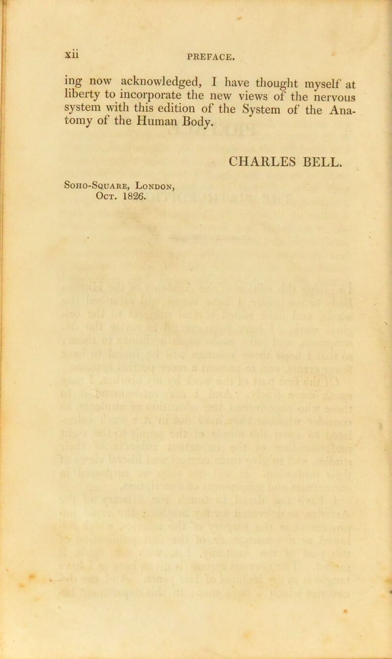 ing now acknowledged, I have thought myself at liberty to incorporate the new views of the nervous system with this edition of the System of the Ana- tomy of the Human Body. Soiio-Square, London, Oct. 1826. CHARLES BELL.