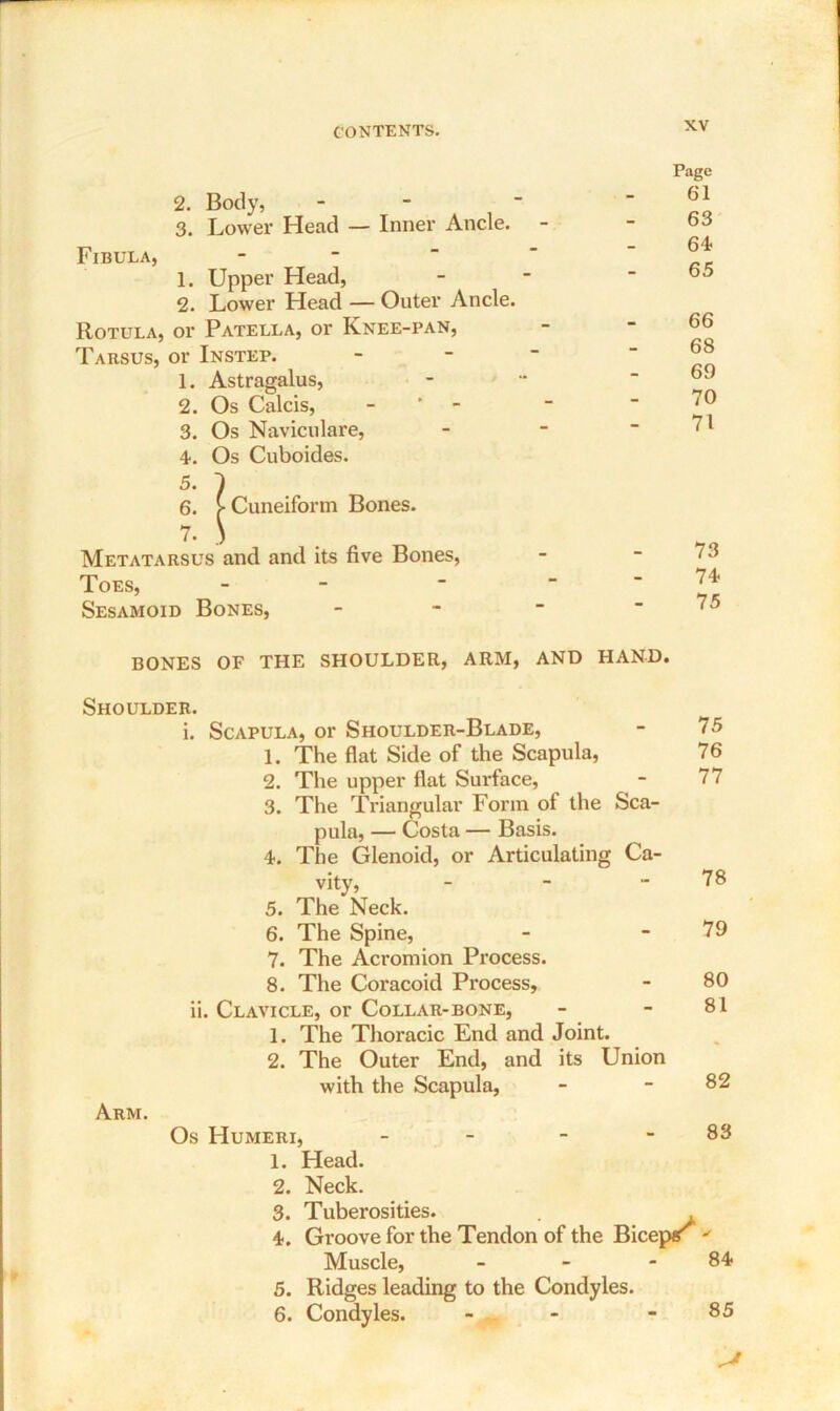 2. Body, - 3. Lower Head — Inner Ancle. Fibula, 1. Upper Head, 2. Lower Head — Outer Ancle. Rotula, or Patella, or Knee-pan, Tarsus, or Instep. 1. Astragalus, 2. Os Calcis, - 3. Os Naviculare, 4. Os Cuboides. 5. 6. 7. Metatarsus Toes, Sesamoid Bones, | Cuneiform Bones, and and its five Bones, Page 61 63 64 65 66 68 69 70 71 73 74 75 BONES OF THE SHOULDER, ARM, AND HAND. Shoulder. i. Scapula, or Shoulder-Blade, 1. The flat Side of the Scapula, “ 75 76 2. The upper flat Surface, 3. The Triangular Form of the pula, — Costa — Basis. 4. The Glenoid, or Articulating Sca- Ca- 77 vity, 5. The Neck. *• 78 6. The Spine, 7. The Acromion Process. 79 8. The Coracoid Process, - 80 ii. Clavicle, or Collar-bone, 1. The Thoracic End and Joint. 2. The Outer End, and its Union 81 with the Scapula, - 82 Arm. Os Humeri, - - - - 83 1. Head. 2. Neck. 3. Tuberosities. . . 4. Groove for the Tendon of the Biceps  Muscle, - - 84 5. Ridges leading to the Condyles. 6. Condyles. - - - 85