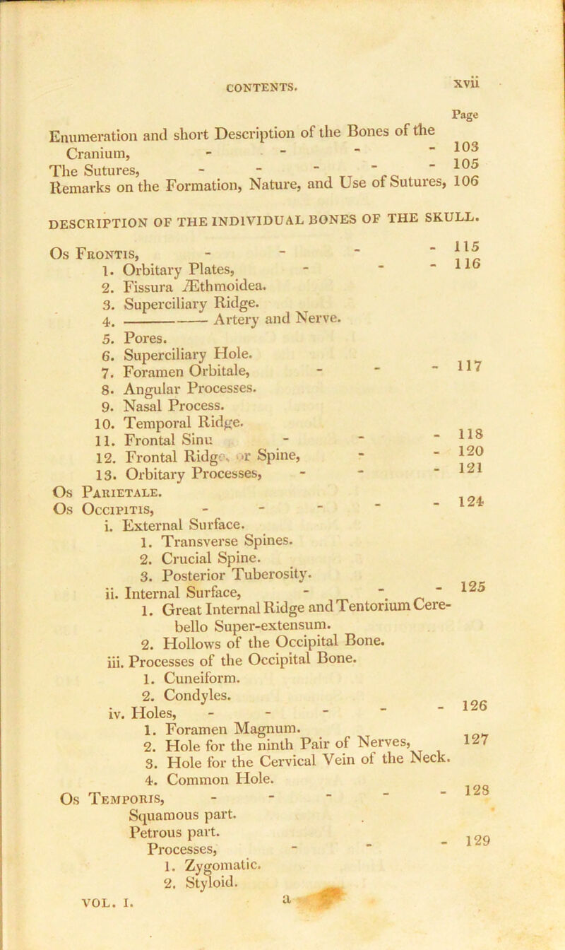 XVU Page Enumeration and short Description of the Bones of the Cranium, The Sutures, - - “  t Remarks on the Formation, Nature, and Use ot Sutures, 106 103 105 DESCRIPTION OF THE INDIVIDUAL RONES OF THE SKULL. Os Frontis, 1. Orbitary Plates, 2. Fissura iEthmoidea. 3. Superciliary Ridge. 4. Artery and Nerve. 5. Pores. 6. Superciliary Hole. 7. Foi’amen Orbitale, 8. Angular Processes. 9. Nasal Process. 10. Temporal Ridge. 11. Frontal Sinu 12. Frontal Ridge. >r Spine, 13. Orbitary Processes, Os Parietale. Os Occipitis, - i. External Surface. 1. Transverse Spines. 2. Crucial Spine. 3. Posterior Tuberosity. ii. Internal Surface, - 1. Great Internal Ridge and Tentorium Cere- bello Super-extensum. 2. Hollows of the Occipital Bone. iii. Processes of the Occipital Bone. 1. Cuneiform. 2. Condyles. iv. Holes, - 1. Foramen Magnum. 2. Hole for the ninth Pair of Nerves, 3. Hole for the Cervical Vein ol the Neck. 4. Common Hole. Os Temporis, Squamous part. Petrous part. Processes, 1. Zygomatic. 2. Styloid. 117 118 120 121 124 125 126 127 128 129 VOL. I. a