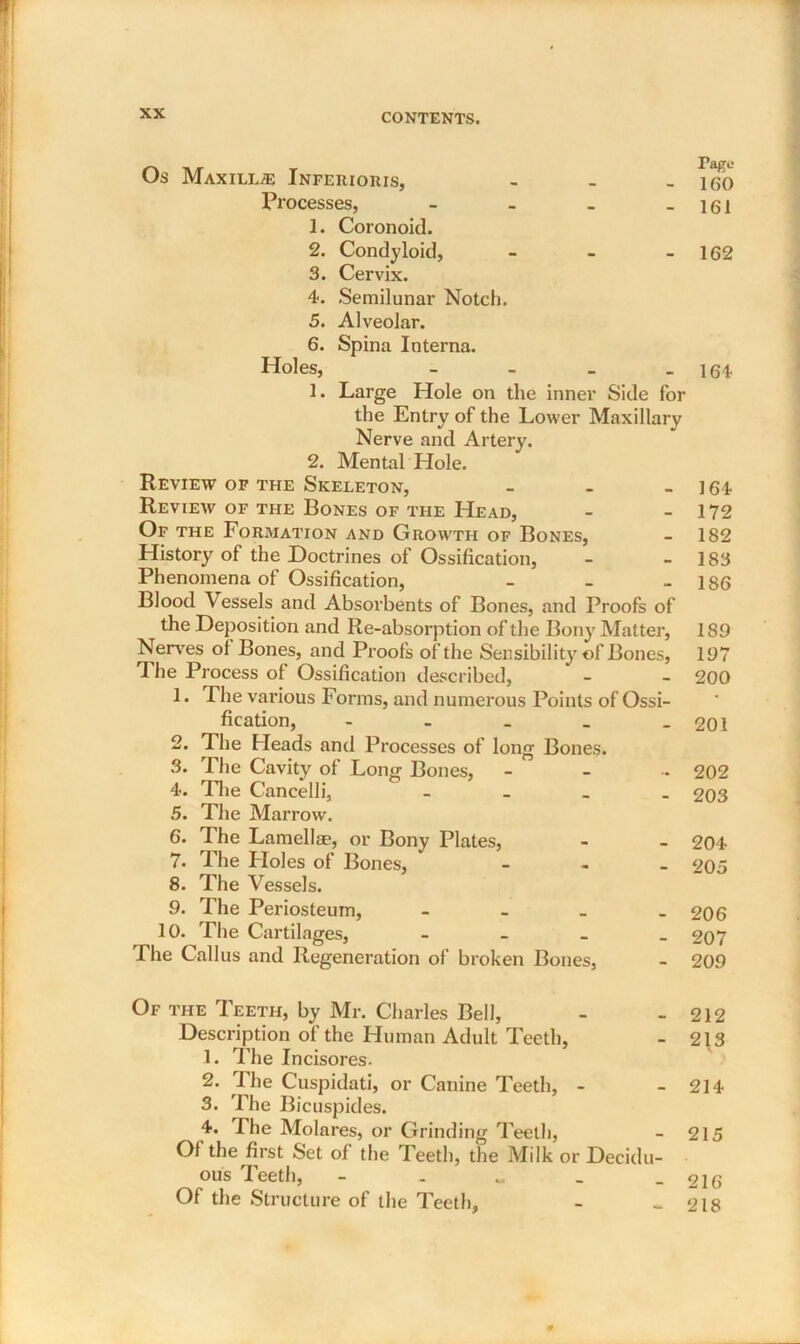 Os MAXILLiE INFERIORIS, rage- - 160 Processes, - 161 1. Coronoid. 2. Condyloid, - 162 3. Cervix. 4. Semilunar Notch. 5. Alveolar. 6. Spina Interna. Holes, - 164 1. Large Hole on the inner Side for the Entry of the Lower Maxillary Nerve and Artery. 2. Mental Hole. Review of the Skeleton, - - - 164 Review of the Bones of the Head, - - 172 Of the Formation and Growth of Bones, - 182 History of the Doctrines of Ossification, - - 183 Phenomena of Ossification, - - - 186 Blood Vessels and Absorbents of Bones, and Proofs of the Deposition and Re-absorption of the Bony Matter, 189 Nerves of Bones, and Proofs of the Sensibility of Bones, 197 The Process of Ossification described, - - 200 1. The various Forms, and numerous Points of Ossi- fication, - . _ _ - 201 2. The Heads and Processes of long Bones. 3. The Cavity of Long Bones, - - - 202 4. The Cancelli, - 203 5. The Marrow. 6. The Lamellae, or Bony Plates, - - 204 7. The Holes of Bones, - 205 8. The Vessels. 9. The Periosteum, - 206 10. The Cartilages, - 207 The Callus and Regeneration of broken Bones, - 209 Of the Teeth, by Mr. Charles Bell, - - 212 Description of the Human Adult Teeth, - 213 1. The Incisores. 2. The Cuspidati, or Canine Teeth, - - 214 3. The Bicuspides. 4. The Molares, or Grinding Teeth, - 215 Of the first Set of the Teeth, the Milk or Decidu- ous 1 eeth, - . „ _ - 216 Of the Structure of the Teeth, - - 218