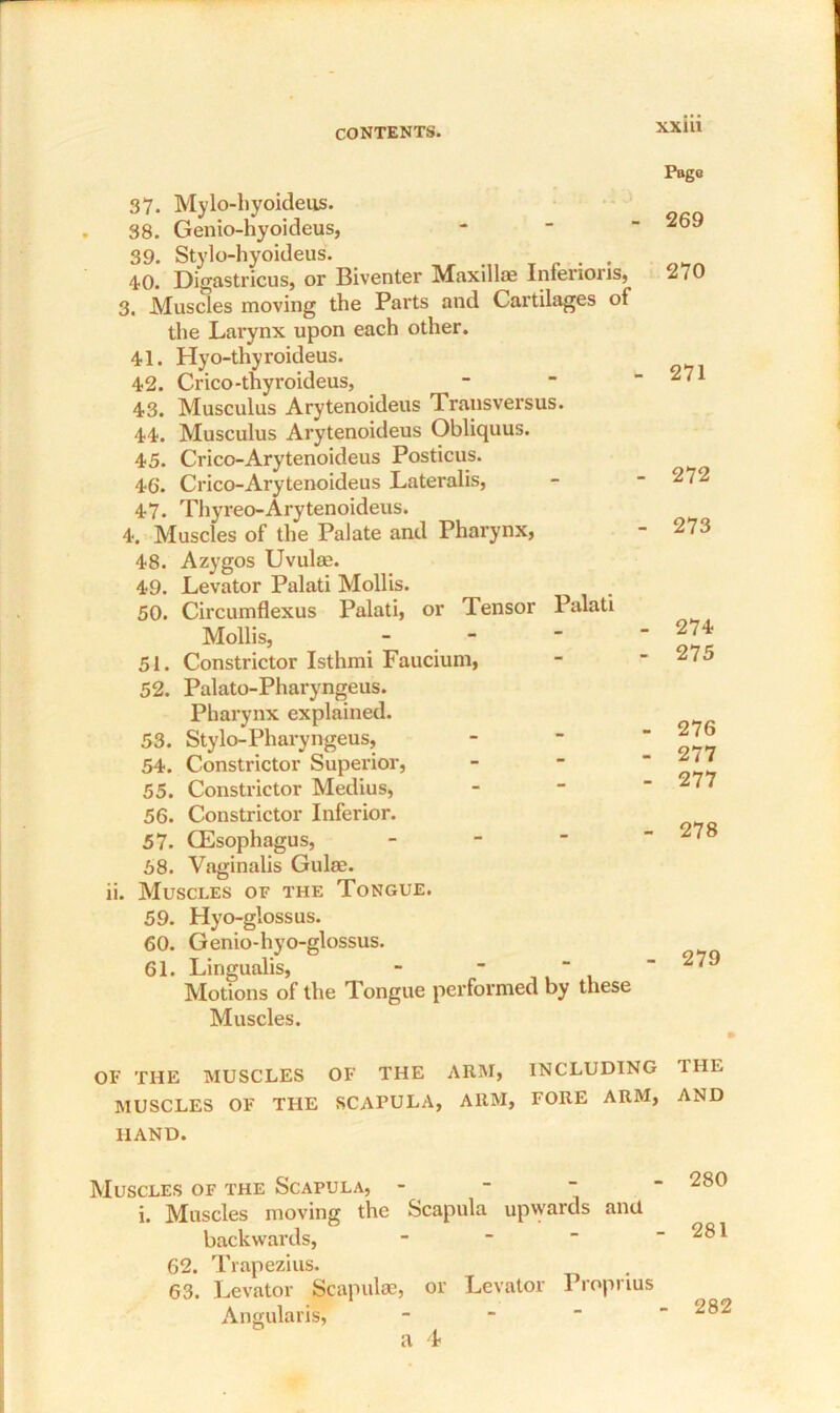37. Mylo-hyoideus. 38. Genio-hyoideus, 39. Stylo-hyoideus. . 40. Digastricus, or Biventer Maxilla? Intenoris, 3. Muscles moving the Parts and Cartilages of the Larynx upon each other. 41. Hyo-thyroideus. 42. Crico-thyroideus, 43. Musculus Arytenoideus Transversus. 44. Musculus Arytenoideus Obliquus. 45. Crico-Arytenoideus Posticus. 46‘. Crico-Arytenoideus Lateralis, 47. Thyreo-Arytenoideus. 4. Muscles of the Palate and Pharynx, 48. Azygos Uvula?. 49. Levator Palati Mollis. 50. Circumflexus Palati, or Tensor Palati Mollis, - 51. Constrictor Isthmi Faucium, 52. Palato-Pharyngeus. Pharynx explained. 53. Stylo-Pharyngeus, 54. Constrictor Superior, 55. Constrictor Medius, 56. Constrictor Inferior. 57. Oesophagus, - 58. Vaginalis Guise. ii. Muscles of the Tongue. 59. Hyo-glossus. 60. Genio-hyo-glossus. 61. Lingualis, -   Motions of the Tongue performed by these Muscles. OF THE MUSCLES OF THE ARM, INCLUDING MUSCLES OF THE SCAPULA, ARM, FORE ARM, HAND. Muscles of the Scapula,  i. Muscles moving the Scapula upwards and backwards, 62. Trapezius. 63. Levator Scapulae, or Levator Proprius Angularis, Pago 269 270 271 272 273 274 275 276 277 277 278 279 THE AND 280 • 281 282