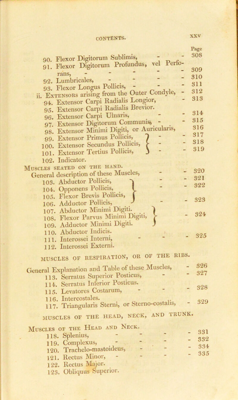 90. Flexor Digitorum Sublimis, - 91. Flexor Digitorum Profundus, vel Pertc rans, 92. Lumbricales, - 93. Flexor Longus Pollicis, -  ii. Extensors arising from the Outer Condyle, 94. Extensor Carpi Radialis Longior, 95. Extensor Carpi Radialis Brevior. 96. Extensor Carpi Ulnaris, 97. Extensor Digitorum Communis^. - . 98. Extensor Minimi Digiti, or Auriculaiis, 99. Extensor Primus Pollicis, 100. Extensor Secundus Pollicis, > 101. Extensor Tertius Pollicis, j 102. Indicator. Muscles seated on the hand. General description of these Muscles, 103. Abductor Pollicis, 104. Opponens Pollicis, 105. Flexor Brevis Pollicis, 106. Adductor Pollicis, 107. Abductor Minimi Digiti. 108. Flexor Parvus Minimi Digiti, 109. Adductor Minimi Digiti. 110. Abductor Indicis. 111. Interossei Interni, 112. Interossei Externi. Page 308 309 310 311 312 313 314 315 316 317 318 319 320 321 322 323 324 325 MUSCLES OF RESPIRATION, OR OF THE RIBS. General Explanation and Table of these Muscles, 113. Serratus Superior Posticus, 114. Serratus Inferior Posticus. 115. Levatores Costarum, 116. Intercostales. 117. Triangularis Sterni, or Sterno-costalis, MUSCLES OF THE HEAD, NECK, AND TRUNK 326 327 328 329 Muscles of the Head and Neck. 118. Splenius, 119. Complexus, - 120. Trachelo-mastoideus, 121. Rectus Minor, 122. Rectus Major. 123. Obliquus Superior. 331 332 334 335