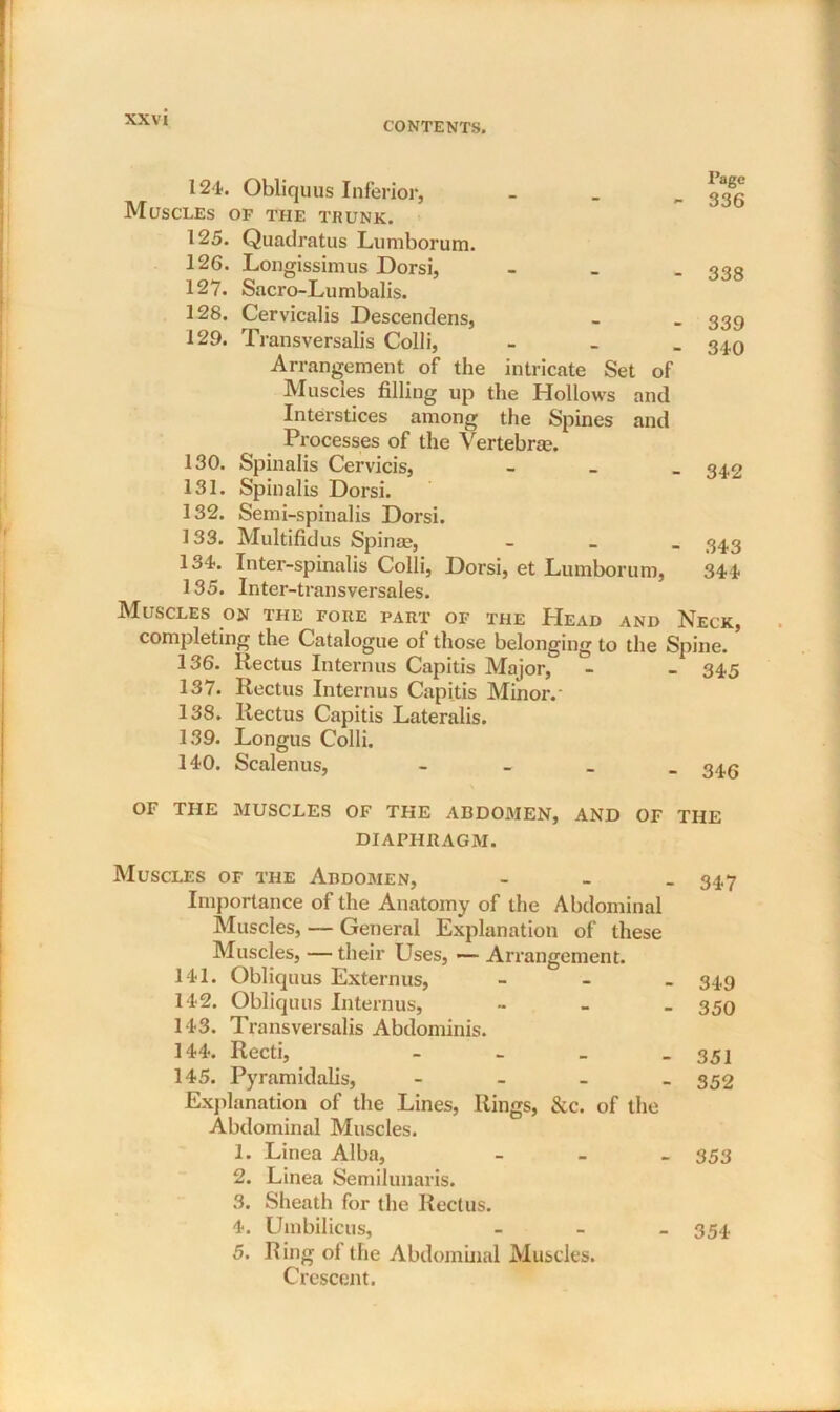 124. Obliquus Inferior, Muscles of the trunk. 125. Quadratus Lumborum. 126. Longissimus Dorsi, 127. Sacro-Lumbalis. 128. Cervicalis Descendens, 129. Transversalis Colli, Arrangement of the intricate Set of Muscles filling up the Hollows and Interstices among the Spines and Processes of the Vertebra?. 130. Spinalis Cervicis, 131. Spinalis Dorsi. 132. Semi-spinalis Dorsi. 133. Multifidus Spinae, lo4. Inter-spinalis Colli, Dorsi, et Lumborum, 135. Inter-transversales. Page 336 338 339 340 342 343 344 Muscles on the fore part of the Head and Neck, completing the Catalogue ol those belonging to the Spine. 136. Rectus Interims Capitis Major, - - 345 137. Rectus Interims Capitis Minor. - 138. Rectus Capitis Lateralis. 139. Longus Colli. 140. Scalenus, - 34,6 OF THE MUSCLES OF THE ABDOMEN, AND OF THE DIAPHRAGM. Muscles of the Abdomen, Importance of the Anatomy of the Abdominal Muscles, — General Explanation of these Muscles, —their Uses, *— Arrangement. 141. Obliquus Externus, 142. Obliquus Interims, 143. Transversalis Abdominis. 144. Recti, - 145. Pyramidalis, - Explanation of the Lines, Rings, &c. of the Abdominal Muscles. 1. Linea Alba, 2. Linea Semilunaris. 3. Sheath for the Rectus. 4. Umbilicus, 5. Ring ol the Abdominal Muscles. Crescent. 347 349 350 351 352 353 354