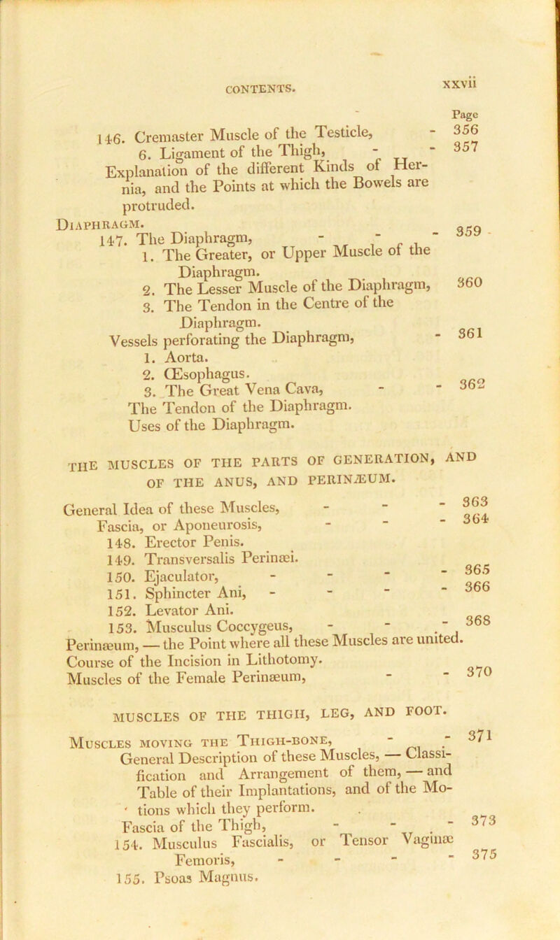 14-6. Cremaster Muscle of the Testicle, 6. Ligament of the Thigh, - Explanation of the different Kinds ot Her- nia, and the Points at which the Bowels are protruded. Diaphragm. 147. The Diaphragm 1 i Diaphragm, -  The Greater, or Upper Muscle ot the Diaphragm. 2. The Lesser Muscle of the Diaphragm, 3. The Tendon in the Centre of the Diaphragm. Vessels perforating the Diaphragm, 1. Aorta. 2. CEsophagus. 3. The Great Vena Cava, The Tendon of the Diaphragm. Uses of the Diaphragm. Page 356 357 359 360 361 362 THE muscles of the parts of generation, and OF THE ANUS, AND PERIN2EUM. General Idea of these Muscles, Fascia, or Aponeurosis, 148. Erector Penis. 149. Transversalis Perinaei. 150. Ejaculator, 151. Sphincter Ani, 152. Levator Ani. 153. Musculus Coccygeus, - - Perinamm, — the Point where all these Muscles are united. Course of the Incision in Lithotomy. Muscles of the Female Perineeum, - - 3/0 - 363 - 364 - 365 - 366 - 368 MUSCLES OF THE THIGH, LEG, AND FOOT. Muscles moving the Thigh-bone, - General Description of these Muscles, Classi- fication and Arrangement of them, — and Table of their Implantations, and of the Mo- ' tions which they perform. Fascia of the Thigh, - 154. Musculus Fascialis, or Tensor Vaginae Femoris, - 155. Psoas Magnus. 371 373 375