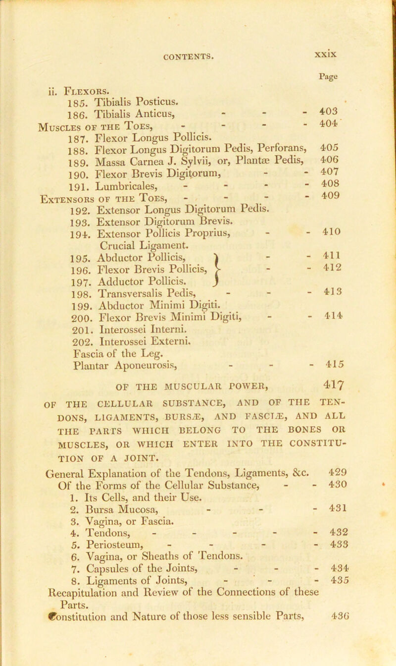 ii. Flexors. 185. Tibialis Posticus. 186. Tibialis Anticus, - Muscles of the Toes, - 187. Flexor Longus Pollicis. 188. Flexor Longus Digitorum Pedis, Perforans, 189. Massa Carnea J. Sylvii, or, Plante Pedis, 190. Flexor Brevis Digitorum, 191. Lumbricales, - Extensors of the Toes, - 192. Extensor Longus Digitorum Pedis. 193. Extensor Digitorum Brevis. 194. Extensor Pollicis Proprius, Crucial Ligament. 195. Abductor Pollicis, 196. Flexor Brevis Pollicis, 197. Adductor Pollicis. 198. Transversalis Pedis, 199. Abductor Minimi Digiti. 200. Flexor Brevis Minimi Digiti, 201. Interossei Interni. 202. Interossei Externi. Fascia of the Leg. Plantar Aponeurosis, Page 403 404 405 406 407 408 409 410 411 412 413 414 415 OF THE MUSCULAR POWER, 417 OF THE CELLULAR SUBSTANCE, AND OF THE TEN- DONS, LIGAMENTS, BURSAL, AND FASCIAL, AND ALL THE PARTS WHICH BELONG TO THE BONES OR MUSCLES, OR WHICH ENTER INTO THE CONSTITU- TION OF A JOINT. General Explanation of the Tendons, Ligaments, See. 429 Of the Forms of the Cellular Substance, - - 430 1. Its Cells, and their Use. 2. Bursa Mucosa, - - - 431 3. Vagina, or Fascia. 4. Tendons, ----- 432 5. Periosteum, - - - 433 6. Vagina, or Sheaths of Tendons. 7. Capsules of the Joints, - 434 8. Ligaments of Joints, - 435 Recapitulation and Review of the Connections of these Parts. Constitution and Nature of those less sensible Parts, 436