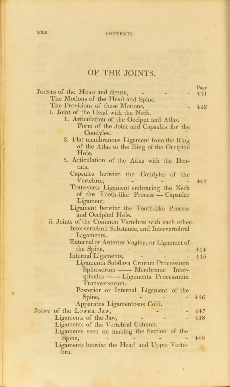 OF THE JOINTS. Joints of the Head ancl Spine, - The Motions of the Head and Spine. The Provisions of these Motions, i. Joint of the Head with the Neck. 1. Articulation of the Occiput and Atlas. Form of the Joint and Capsules for the Condyles. 2. Flat membranous Ligament from the Ring ot the Atlas to the Ring of the Occipital Plole. 3. Articulation of the Atlas with the Den- tata. Capsules betwixt the Condyles of the Vertebras, - - Transverse Ligament embracing the Neck of the Tooth-like Process — Capsular Ligament. Ligament betwixt the Tooth-like Process and Occipital Hole. ii. Joints of the Common Vertebrae with each othei\ Intervertebral Substance, and Intervertebral Ligaments. External or Anterior Vagina, or Ligament of the Spine, - Internal Ligaments, - Ligamenta Subflava Crurum Processuum Spinosorum Membrame Inter- spinales Ligamenta Processuum Transversorum. Posterior or Internal Ligament of the Spine, - Apparatus Ligamentosus Colli. Joint of the Lower Jaw, Ligaments of the Jaw, - Ligaments of the Vertebral Column. Ligaments seen on making the Section of the Spine, - Ligaments betwixt the Head and Upper Verte- bra. Page 441 442 443 444 445 446 447 448 449